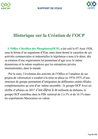 RAPPORT DE STAGE
Page 8 of 43
Historique sur la Création de l’OCP
L’Office Chérifien des Phosphates(OCP), a été créé le 07 Aout 1920,
sous la forme d’un organisme d’Etat, mais étant donné le caractère de ses
activités commerciales et industrielles le législateur a tenu à le doter, dès
sa création d’une organisation lui permettant d’agir avec le même
dynamisme et la même souplesse que les entreprises privées
internationales, dans le monde.
Par la suite, l’évolution des activités de l’Office et l’ampleur de ses
projets de valorisation a conduit à la mise en place en 1974-1975, d’une
structure de groupe permettant d’intégration de différentes entités filiales
complémentaires au sein d’un même ensemble : le groupe OCP Avec un
chiffre d’affaires en 2017 s’est éléve à 48 milliards de dirhams, le
groupe OCP contribue dans le PIB national de 2 à 3% et de 16.1% dans
les exportations Marocaines en valeur.
 