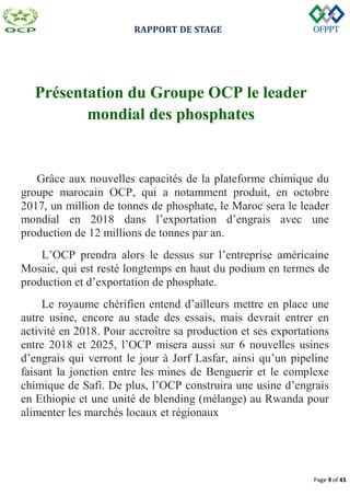 RAPPORT DE STAGE
Page 9 of 43
Présentation du Groupe OCP le leader
mondial des phosphates
Grâce aux nouvelles capacités de la plateforme chimique du
groupe marocain OCP, qui a notamment produit, en octobre
2017, un million de tonnes de phosphate, le Maroc sera le leader
mondial en 2018 dans l’exportation d’engrais avec une
production de 12 millions de tonnes par an.
L’OCP prendra alors le dessus sur l’entreprise américaine
Mosaic, qui est resté longtemps en haut du podium en termes de
production et d’exportation de phosphate.
Le royaume chérifien entend d’ailleurs mettre en place une
autre usine, encore au stade des essais, mais devrait entrer en
activité en 2018. Pour accroître sa production et ses exportations
entre 2018 et 2025, l’OCP misera aussi sur 6 nouvelles usines
d’engrais qui verront le jour à Jorf Lasfar, ainsi qu’un pipeline
faisant la jonction entre les mines de Benguerir et le complexe
chimique de Safi. De plus, l’OCP construira une usine d’engrais
en Ethiopie et une unité de blending (mélange) au Rwanda pour
alimenter les marchés locaux et régionaux
 