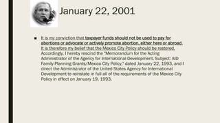 January 22, 2001
■ It is my conviction that taxpayer funds should not be used to pay for
abortions or advocate or actively promote abortion, either here or abroad.
It is therefore my belief that the Mexico City Policy should be restored.
Accordingly, I hereby rescind the "Memorandum for the Acting
Administrator of the Agency for International Development, Subject: AID
Family Planning Grants/Mexico City Policy," dated January 22, 1993, and I
direct the Administrator of the United States Agency for International
Development to reinstate in full all of the requirements of the Mexico City
Policy in effect on January 19, 1993.
 