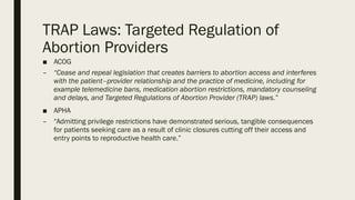 TRAP Laws: Targeted Regulation of
Abortion Providers
■ ACOG
– “Cease and repeal legislation that creates barriers to abortion access and interferes
with the patient–provider relationship and the practice of medicine, including for
example telemedicine bans, medication abortion restrictions, mandatory counseling
and delays, and Targeted Regulations of Abortion Provider (TRAP) laws.”
■ APHA
– “Admitting privilege restrictions have demonstrated serious, tangible consequences
for patients seeking care as a result of clinic closures cutting off their access and
entry points to reproductive health care.”
 