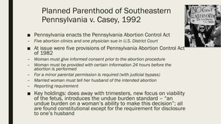 Planned Parenthood of Southeastern
Pennsylvania v. Casey, 1992
■ Pennsylvania enacts the Pennsylvania Abortion Control Act
– Five abortion clinics and one physician sue in U.S. District Court
■ At issue were five provisions of Pennsylvania Abortion Control Act
of 1982
– Woman must give informed consent prior to the abortion procedure
– Woman must be provided with certain information 24 hours before the
abortion is performed
– For a minor parental permission is required (with judicial bypass)
– Married woman must tell her husband of the intended abortion
– Reporting requirement
■ Key holdings: does away with trimesters, new focus on viability
of the fetus, introduces the undue burden standard – “an
undue burden on a woman’s ability to make this decision”; all
are found constitutional except for the requirement for disclosure
to one’s husband
 
