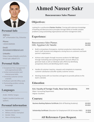 Looking for a professional Banker Position. Coming with extensive knowledge
of banking and Bancassurance principles through ability to handle complex
problems using outstanding organizational and time management skills.
Ahmed Nasser Sakr
Experience:
Bancassurance Sales Planner
Objectives:
 Build a strong base of prospects, maintain productive relationship with
bank's staff, promote and safeguard a strong focus on customers and bank
partner's expectations.
 Achieve sales targets through insurance products for NBK Egypt
through motivating and coaching the bank’s account officers to
generate leads as well as Individual sales efforts by identifying
prospective clients and identifying client’s needs.
 Handle all customer inquiries, requests and complaints to maximize
customer satisfaction and offer quality customer service.
 Working closely with our branches and agents to provide policies to the
bank’s clientele.
Bancassurance Sales Planner.
GIG- Egyptian Life Takaful.
06-2019
06-2020
Personal Info
Address:
10th
of Ramadan City, Elsharkia
Phone:
+201013609303
Email:
Ahmedsakr310@gmail.com
LinkedIn:
https://www.linkedin.com/in/a
hmed-sakr-a4ba97172
Education:
B.A. Faculty of Foreign Trade, New Cairo Academy.
Major: Accounting Department.
Degree: Excellent.
2018
Personal Skills
 Exceptional Time management
and organizational skills.
 Verbal communication and
interpersonal skills.
 Extremely customer service
oriented.
 Proficient with MS-Office work.
 Outstanding problem solving
knowledge.
Languages
Arabic: Mother tongue.
English: Excellent (written and
spoken).
Personal information
 Nationality: Egyptian.
 Military service: Exempted.
 Gender: Male.
 Have a driving license.
Courses:
Business Banking Diploma Certificate (Kick off Banking Academy).
Scholarship Certificate (Education for Employment EFE & Emirates NBD).
02-2019
05-2019
10-2018
11-2018
All References Upon Request.
 