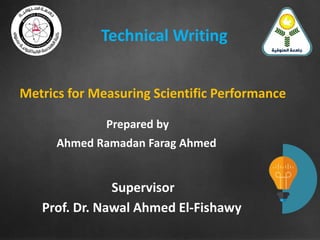 Metrics for Measuring Scientific Performance
Prepared by
Ahmed Ramadan Farag Ahmed
Supervisor
Prof. Dr. Nawal Ahmed El-Fishawy
Technical Writing
 