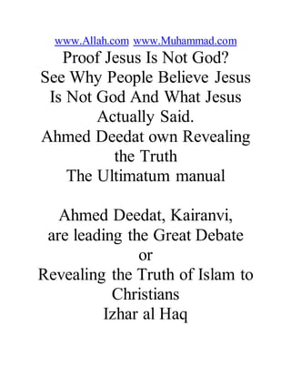 www.Allah.com www.Muhammad.com
Proof Jesus Is Not God?
See Why People Believe Jesus
Is Not God And What Jesus
Actually Said.
Ahmed Deedat own Revealing
the Truth
The Ultimatum manual
Ahmed Deedat, Kairanvi,
are leading the Great Debate
or
Revealing the Truth of Islam to
Christians
Izhar al Haq
 