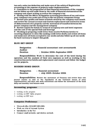 3 OF2
tax and a sales tax deduction and make sure of the safety of Registration
accounting at the expense of projects under implementation
5 - Contribute to the preparation of final financial statements of the company
and do follow-up with audit firms in the audit of financial statementsof the
company and report writing as well as the company's tax
6 - Dealing with the IRS in all Egyptian screening procedures of tax and renew
your company's tax cards and access to file tax private companies Group
7 - Review your profits and losses of hotels owned by the company each month
and review the current account and Custom replacement and renewal in terms
of disbursements of it properly and the movement of transfers between the
parent company and the management company
8 - Review reports for hotels in terms of occupancy rate and hotel expenses
and the cost of the special food and beverage
9 – Working on preparing credit letter from receive Performa invoice to
receiving shipment to sites like making credit letter drafts and review all items
and make sure all items accepted to our needs and also follow up all our needs
for hard currency to import this goods
BLUE SKY GROUP
Designation : financial accountant cost accountant&
Auditor
Duration : October 2006– September 2009
Responsibilities: Work to determine the cost of the hotel during the
operation and the analysis of their own expenses as well as working in the
construction sector hotels and replacement and renewal and follow the budget
set for projects.
MODERN HOME GROUP.
Designation : financial accountant
Duration : July 2005– October 2006
Responsibilities: Review the movement of Treasury and review their own
journal entries as well as the liquidation of the Covenant means of sales
representatives and their own work restrictions and follow the movement of the bank
daily and monthly trial balance work
Accounting programs:
1 – working on fox program
2 – working on ERP Alpha program
3 – working on ERP ixcer
Computer Proficiency:
 Microsoft office 2010,2007,2003,2000.
 Work on A lot of Account System
 Introduction in the Net
 Connect small networks and wireless network
 