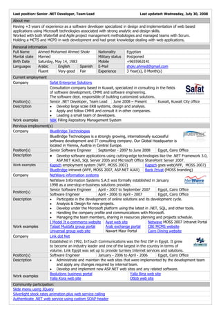 Last position: Senior .NET Developer, Team Lead                            Last updated: Wednesday, July 30, 2008

About me:
Having +3 years of experience as a software developer specialized in design and implementation of web based
applications using Microsoft technologies associated with strong analytic and design skills.
Worked with both Waterfall and Agile project management methodologies and managed teams with Scrum.
Holding a MCTS and MCPD in web development and had great knowledge dealing with web applications.
Personal information
Full Name      Ahmed Mohamed Ahmed Shokr           Nationality       Egyptian
Marital state Married                              Military status   Postponed
Birth Date     Saturday, May 14, 1983              Mobile            +9655963141
Languages      Arabic     English     Spanish      E-Mail            shokr.ahmed@gmail.com
               Fluent     Very good Fair           Experience        3 Year(s), 0 Month(s)
Current employment
Company   