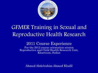 GFMER Training in Sexual and
Reproductive Health Research
        2011 Course Experience
      For the 2012 course orientation session
   Reproductive and Child Health Research Unit,
                Khartoum, Sudan



       Ahmed Abdelrahim Ahmed Khalil
 