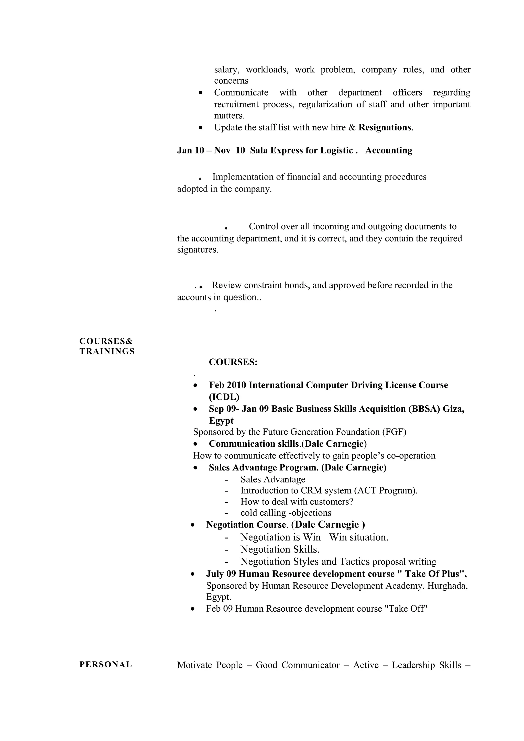 salary, workloads, work problem, company rules, and other
concerns
• Communicate with other department officers regarding
recruitment process, regularization of staff and other important
matters.
• Update the staff list with new hire & Resignations.
Jan 10 – Nov 10 Sala Express for Logistic . Accounting
. Implementation of financial and accounting procedures
adopted in the company.
. Control over all incoming and outgoing documents to
the accounting department, and it is correct, and they contain the required
signatures.
. . Review constraint bonds, and approved before recorded in the
accounts in question..
.
COURSES&
TRAININGS
COURSES:
.
• Feb 2010 International Computer Driving License Course
(ICDL)
• Sep 09- Jan 09 Basic Business Skills Acquisition (BBSA) Giza,
Egypt
Sponsored by the Future Generation Foundation (FGF)
• Communication skills.(Dale Carnegie)
How to communicate effectively to gain people’s co-operation
• Sales Advantage Program. (Dale Carnegie)
- Sales Advantage
- Introduction to CRM system (ACT Program).
- How to deal with customers?
- cold calling -objections
• Negotiation Course. (Dale Carnegie )
- Negotiation is Win –Win situation.
- Negotiation Skills.
- Negotiation Styles and Tactics proposal writing
• July 09 Human Resource development course " Take Of Plus",
Sponsored by Human Resource Development Academy. Hurghada,
Egypt.
• Feb 09 Human Resource development course "Take Off"
PERSONAL Motivate People – Good Communicator – Active – Leadership Skills –
 