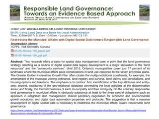 https://www.conftool.com/landandpoverty2017/index.php?page=browseSessions&abstracts=show&navbar_search=Shamsuddin+Ahmed
&presentations=show&search=Shamsuddin+Ahmed
Abstract: This research offers a basis for spatial data management case in point that the land governance
strategy denoting as a routine of digital spatial data legacy development is a major stipulation to the “land
resources” and the “community services”. Until 2015, Ontario’s municipalities cover just 17 percent of its
landmass where the municipal affairs pace complications in land use reckoned to the seven provincial plans.
The Greater Golden Horseshoe Growth Plan often cloaks the multijurisdictional constraints, for example, the
amendment of the municipal zoning ordinance, land registry and surveys, land claims and conciliations, and
housing options and taxations. The emphasis is to contour: first, identification of the key attributes and entity-
sets; second, structuring of the geo-relational database connecting the local activities at the dissemination
areas; and finally, the thematic features of each municipality and their contiguity. On the contrary, responsible
land governance in municipal affairs is obviously substance at least to the three central obligations such as
approach in integrated land management, shared periphery negotiation for economic and environmental
growth moratoria, and digital data automation properties and protocols. The suggestion is that a massive
development of digital spatial data is necessary to readdress the municipal affairs toward responsible land
governance.
 