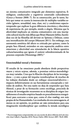 Lapolítica cultural de las emociones
un sistema comunicativo integrado por elementos expresivos, fi­
siológicos, conductuales y cognitivos construido culturalmente
(Greco y Stenner 2008: 7). En su construcción, por lo tanto, ha­
bría que tomar en cuenta la intersección de múltiples variables so­
ciales (género, sexualidad, raza, clase, etc) y condiciones espacio­
temporales que explican la gran diferencia sincrónica y diacrónica
de experiencias de, por ejemplo, miedo o alegría. Mientras que la
afectividad implicaría un sistema comunicativo con una inscrip­
ción cultural mucho más difusa que Brian Massumi define, hacién­
dose eco de las filosofías del devenir en Spinoza y Deleuze, como
una intensificación del cuerpo (Massumi 201 1). Sin embargo, esta
autonomía semiótica del afecto es criticada por quienes, como la
propia Sara Ahmed, entienden en esta separación analítica entre
emociones y afectividad una reinstalación de la falacia opositiva
cultura/naturaleza que ignora el carácter sobredeterminado de los
procesos corporales (Hemmings 2005).4
Emocionalidad textual y feminismo
El estudio de las emociones puede abordarse desde perspectivas
macro y micro sujetas, además, a premisas teórico-metodológi­
cas muy variadas. Creo que la filiación disciplinar de las investiga­
doras -y esto a pesar del impulso interdisciplinar de muchos de
los trabajos diseñados desde un enfoque emocional/afectivo­
impacta definitivamente en sus herramientas conceptuales y mé­
todos de análisis. Por esta razón no deja de sorprender que Sara
Ahmed, a pesar de su formación como socióloga, prescinda de
técnicas de investigación recurrentes en su disciplina de origen (no­
tablemente el estudio empírico basado en procedimientos etnográ­
ficos) para acercarse a otras que, como el close reading, son más
propias de las Humanidades. Los resultados de esta extravagancia, al
menos en mi opinión, no podrían ser más estimulantes para una
imaginación interdisciplinar que combina la mirada sociológica
4 Para invescigaciones compromecidas con una noción de afecco diference de la de emo­
ción véase Callard y Papoulias 20 1 0; Navaro-Yashin 2002; Scewarc 2007; Thrifc 2008.
12
 