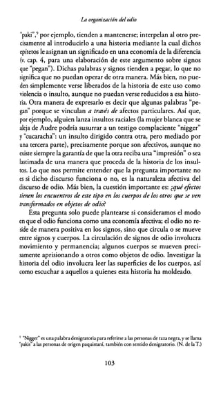 La organización del odio
"paki'',9 por ejemplo, tienden a mantenerse; interpelan al otro pre­
cisamente al introducirlo a una historia mediante la cual dichos
epítetos le asignan un significado en una economía de la diferencia
(v. cap. 4, para una elaboración de este argumento sobre signos
que "pegan"). Dichas palabras y signos tienden a pegar, lo que no
significa que no puedan operar de otra manera. Más bien, no pue­
den simplemente verse liberados de la historia de este uso como
violencia o insulto, aunque no puedan verse reducidos a esa histo­
ria. Otra manera de expresarlo es decir que algunas palabras "pe­
gan" porque se vinculan a través de afectos particulares. Así que,
por ejemplo, alguien lanza insultos raciales {la mujer blanca que se
aleja de Audre podría susurrar a un testigo complaciente "nigger"
y "cucaracha'': un insulto dirigido contra otra, pero mediado por
una tercera parte), precisamente porque son afectivos, aunque no
existe siempre la garantía de que la otra reciba una "impresión" o sea
lastimada de una manera que proceda de la historia de los insul­
tos. Lo que nos permite entender que la pregunta importante no
es si dicho discurso funciona o no, es la naturaleza afectiva del
discurso de odio. Más bien, la cuestión importante es: ¿qué efectos
tienen los encuentros de este tipo en los cuerpos de los otros que se ven
transformados en objetos de odio?
Esta pregunta solo puede plantearse si consideramos el modo
en que el odio funciona como una economía afectiva; el odio no re­
side de manera positiva en los signos, sino que circula o se mueve
entre signos y cuerpos. La circulación de signos de odio involucra
movimiento y permanencia; algunos cuerpos se mueven preci­
samente aprisionando a otros como objetos de odio. Investigar la
historia del odio involucra leer las superficies de los cuerpos, así
como escuchar a aquellos a quienes esta historia ha moldeado.
9 "Nigger" es una palabradenigratoria para referirse a las personas de razanegra, y se llama
"pakis" a las personas de origen paquistaní, también con sentido denigratorio. (N. de laT.)
1 03
 