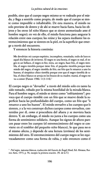 Lapolítica cultural de las emociones
posible, sino que el cuerpo negro mismo se ve rodeado por el mie­
do, y llega a sentirlo como propio, de modo que el cuerpo se sien­
te como imposible o inhabitable. De esta manera, el miedo no
solo proviene de dentro y de ahí se mueve hacia fuera, hacia los ob­
jetos y los otros (el niño blanco que se siente atemorizado ante el
hombre negro); en vez de ello, el miedo funciona para asegurar la
relación entre esos cuerpos; los reúne y los separa mediante los es­
tremecimientos que se sienten en la piel, en la superficie que emer­
ge a través del encuentro.
Y entonces la historia continúa:
Me devolvían mi cuerpo expósito, incompleto, restañado, todo de luto en
aquel día blanco de invierno. El negro es una bestia, el negro es mal, el ne­
gro es un bellaco, el negro es feo; mira, un negro, hace frío, el negro tiem­
bla, el negro tiembla porque tiene frío, el pequeño tiembla porque tiene
miedo del negro, el negro tiembla de frío, ese frío que le retuerce a uno los
huesos, el simpático chico tiembla porque cree que el negro tiembla de ra­
bia, el chico blanco se arroja en los brazos de su madre; mamá, el negro me
va a comer (Fanon 1986: 1 1 3-1 14).1
El cuerpo negro es "devuelto" a través del miedo solo en tanto ha
sido tomado, robado por la misma hostilidad de la mirada blanca.
Para el hombre negro, el miedo se siente como "enfriamiento"; pro­
voca que el cuerpo tiemble con un frío que se mueve desde la su­
perficie hacia las profundidades del cuerpo, como un frío que "le
retuerce a uno los huesos". El miedo envuelve a los cuerpos que lo
sienten, y a la vez construye dichos cuerpos como envueltos, con­
tenidos por él, como si procediera del afuera y se moviera hacia
dentro. Y, sin embargo, el miedo no junta a los cuerpos como una
forma de sentimiento solidario. Aunque los signos de afecto pare­
cen pasar entre los cuerpos (el estremecimiento del negro se con­
vierte en el temblor del pequeño niño blanco), lo que pasa no es
el mismo afecto, y depende de una lectura (errónea) de los senti­
mientos del otro. El estremecimiento del cuerpo negro se lee equi­
vocadamente como una forma de rabia, y solo entonces como el
1 Piel negra, máscaras blancas, traducción del francés de Ángel Abad, Ed. Abraxas, Bue­
nos Aires, 1973, p. 94, excepto la primera oración. (N. de la T.)
1 06
 