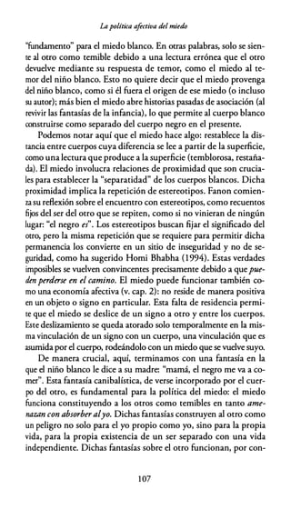 Lapolítica afectiva del miedo
"fundamento" para el miedo blanco. En otras palabras, solo se sien­
te al otro como temible debido a una lectura errónea que el otro
devuelve mediante su respuesta de temor, como el miedo al te­
mor del niño blanco. Esto no quiere decir que el miedo provenga
del niño blanco, como si él fuera el origen de ese miedo (o incluso
su autor); más bien el miedo abre historias pasadas de asociación (al
revivir las fantasías de la infancia), lo que permite al cuerpo blanco
construirse como separado del cuerpo negro en el presente.
Podemos notar aquí que el miedo hace algo: restablece la dis­
tancia entre cuerpos cuya diferencia se lee a partir de la superficie,
como una lectura que produce a la superficie (temblorosa, restaña­
da). El miedo involucra relaciones de proximidad que son crucia­
les para establecer la "separatidad" de los cuerpos blancos. Dicha
proximidad implica la repetición de estereotipos. Fanon comien­
za su reflexión sobre el encuentro con estereotipos, como recuentos
fijos del ser del otro que se repiten, como si no vinieran de ningún
lugar: "el negro es". Los estereotipos buscan fijar el significado del
otro, pero la misma repetición que se requiere para permitir dicha
permanencia los convierte en un sitio de inseguridad y no de se­
guridad, como ha sugerido Homi Bhabha (1994). Estas verdades
imposibles se vuelven convincentes precisamente debido a quepue­
den perderse en el camino. El miedo puede funcionar también co­
mo una economía afectiva (v. cap. 2): no reside de manera positiva
en un objeto o signo en particular. Esta falta de residencia permi­
te que el miedo se deslice de un signo a otro y entre los cuerpos.
Este deslizamiento se queda atorado solo temporalmente en la mis­
ma vinculación de un signo con un cuerpo, una vinculación que es
asumida por el cuerpo, rodeándolo con un miedo que se vuelve suyo.
De manera crucial, aquí, terminamos con una fantasía en la
que el niño blanco le dice a su madre: "mamá, el negro me va a co­
mer". Esta fantasía canibalística, de verse incorporado por el cuer­
po del otro, es fundamental para la política del miedo: el miedo
funciona constituyendo a los otros como temibles en tanto ame­
nazan con absorber alyo. Dichas fantasías construyen al otro como
un peligro no solo para el yo propio como yo, sino para la propia
vida, para la propia existencia de un ser separado con una vida
independiente. Dichas fantasías sobre el otro funcionan, por con-
1 07
 