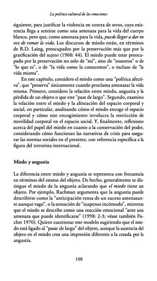 Lapolítica culturalde las emociones
siguiente, para justificar la violencia en contra de otros, cuya exis­
tencia llega a sentirse como una amenaza para la vida del cuerpo
blanco, pero que, como amenaza para la vida,puede llegar a dar en
vez de tomar la vida. Los discursos de miedo están, en términos
de R.D. Laing, preocupados por la preservación más que por la
gratificación del sujeto (1960: 44). El miedo puede estar preocu­
pado por la preservación no solo de "mí", sino de "nosotros" o de
"lo que es", o de "la vida como la conocemos", o incluso de "la
vida misma''.
En este capítulo, considero el miedo como una "política afecti­
va'', que "preserva'' únicamente cuando proclama amenazar la vida
misma. Primero, considero la relación entre miedo, angustia y la
pérdida de un objeto o que este "pase de largo". Segundo, examino
la relación entre el miedo y la alineación del espacio corporal y
social, en particular, analizando cómo el miedo encoge el espacio
corporal y cómo este encogimiento involucra la restricción de
movilidad corporal en el espacio social. Y, finalmente, reflexiono
acerca del papel del miedo en cuanto a la conservación del poder,
considerando cómo funcionan las narrativas de crisis para asegu­
rar las normas sociales en el presente, con referencia específica a la
figura del terrorista internacional.
Miedo y angustia
La diferencia entre miedo y angustia se representa con frecuencia
en términos del estatus del objeto. De hecho, generalmente se dis­
tingue el miedo de la angustia aclarando que el miedo tiene un
objeto. Por ejemplo, Rachman argumenta que la angustia puede
describirse como la "anticipación tensa de un suceso amenazan­
te aunque vago", o la sensación de "suspenso incómodo", mientras
que el miedo se describe como una reacción emocional "ante una
amenaza que puede identificarse" (1998: 2-3; véase también Fis­
cher 1970). Quiero cuestionar este modelo sugiriendo que el mie­
do está ligado al "pasar de largo" del objeto, aunque la ausencia del
objeto en el miedo crea una impresión diferente a la creada por la
angustia.
1 08
 