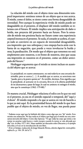 Lapolítica afectiva del miedo
La relación del miedo con el objeto tiene una dimensión tem­
poral importante: sentimos temor de un objeto que se nos acerca.
El miedo, como el dolor, se siente como una forma desagradable de
intensidad. Pero aunque la experiencia vivida de miedo puede ser
desagradable en el presente, el displacer del miedo también se re­
laciona con el futuro. El miedo implica una anticipación de daño o
herida, nos proyecta del presente hacia un futuro. Pero la sensa­
ción de miedo nos presiona hacia ese futuro como una experiencia
corporal intensaen el presente. Se suda, el corazón se acelera, el cuer­
po todo se convierte en un espacio de intensidad desagradable,
una impresión que nos sobrepasa y nos empuja hacia atrás con la
fuerza de su negación, que puede a veces involucrar la huída y
otras, la paralización. De modo que el objeto que tememos no está
simplemente ante nosotros, o en frente de nosotros, sino que causa
una impresión en nosotros en el presente, como un dolor antici­
pado del futuro.2
Heidegger argumenta que el miedo se siente incluso en ausen­
cia del objeto que se acerca:
Lo perjudicial, en cuanto amenazante, no está todavía en una cercanía do­
minable, pero se acerca [. . .) . A medida que se acerca, se acrecienta este
"puede, pero a la postre quizás no". Es terrible, decimos. Esto significa que
lo perjudicial, al acercarse en la cercanía, lleva en sí la abierta posibilidad
de no alcanzarnos y pasar de largo, lo cual no aminora ni extingue el miedo,
sino que lo constituye ( 1 962: 1 79-80).3
De manera crucial, Heidegger relaciona el odio con lo que no está
en el presente, ya sea en el sentido espacial o temporal, del "aquí y
el ahora". El miedo responde a lo que se acerca en vez de hacerlo a
lo que ya está aquí. Es la proximidad futura del miedo lo que hace
posible que el objeto de miedo, en vez de llegar, nos pueda pasar
' Podemos notar aquí que he hablado del objeto como algo que nos "da" miedo. Esto
necesita una aclaración. No hay nada en el objeto que haga que el miedo sea una conse­
cuencia necesaria del objeto. Como dijo Spinoza: "Vi que todas las cosas que temía y me
remían no poseían nada bueno o malo excepto cuando la mente se veía afectada por
ellas" (cit. en May 1 977: XV). Véase también mi discusión sobre Descartes y el ejemplo
de la niña y el oso en la introducción de este libro.
3 Elsery eltiempo, traducción de Jorge Eduardo Rivera, edición digital de <www.philo­
sophia.cl>, p. 144. (N. de la T.)
1 09
 
