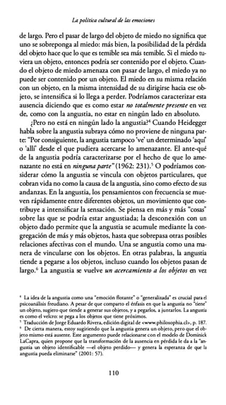 Lapolítica cultural de las emociones
de largo. Pero el pasar de largo del objeto de miedo no significa que
uno se sobreponga al miedo: más bien, la posibilidad de la pérdida
del objeto hace que lo que es temible sea más temible. Si el miedo tu­
viera un objeto, entonces podría ser contenido por el objeto. Cuan­
do el objeto de miedo amenaza con pasar de largo, el miedo ya no
puede ser contenido por un objeto. El miedo en su misma relación
con un objeto, en la misma intensidad de su dirigirse hacia ese ob­
jeto, se intensifica si lo llega a perder. Podríamos caracterizar esta
ausencia diciendo que es como estar no totalmentepresente en vez
de, como con la angustia, no estar en ningún lado en absoluto.
¿Pero no está en ningún lado la angustia?4 Cuando Heidegger
habla sobre la angustia subraya cómo no proviene de ninguna par­
te: "Por consiguiente, la angustia tampoco 've' un determinado 'aquf
o 'allí' desde el que pudiera acercarse lo amenazante. El ante-qué
de la angustia podría caracterizarse por el hecho de que lo ame­
nazante no está en ningunaparte" (1962: 231).5 O podríamos con­
siderar cómo la angustia se vincula con objetos particulares, que
cobran vida no como la causa de la angustia, sino como efecto de sus
andanzas. En la angustia, los pensamientos con frecuencia se mue­
ven rápidamente entre diferentes objetos, un movimiento que con­
tribuye a intensificar la sensación. Se piensa en más y más "cosas"
sobre las que se podría estar angustiada; la desconexión con un
objeto dado permite que la angustia se acumule mediante la con­
gregación de más y más objetos, hasta que sobrepasa otras posibles
relaciones afectivas con el mundo. Una se angustia como una ma­
nera de vincularse con los objetos. En otras palabras, la angustia
tiende a pegarse a los objetos, incluso cuando los objetos pasan de
largo.6 La angustia se vuelve un acercamiento a los objetos en vez
4 La idea de la anguscia como una "emoción Racanee" o "generalizada" es crucial para el
psicoanálisis freudiano. A pesar de que campano el énfasis en que la anguscia no "ciene"
un objeco, sugiero que ciende a generar sus objecos, y a pegarlos, a juncarlos. La anguscia
es como el velero: se pega a los objecos que ciene próximos.
5 Traducción deJorge Eduardo Rivera, edición digical de <www.philosophia.cl>, p. 187.
6 De cierra manera, escoy sugiriendo que la anguscia genera un objeco, pero que el ob­
jeco mismo escá ausence. Esce argumenco puede relacionarse con el modelo de Dominick
LaCapra, quien propone que la cransformación de la ausencia en pérdida le da a la "an­
guscia un objeco idencificable --el objeco perdido-- y genera la esperanza de que la
anguscia pueda eliminarse" (2001 : 57).
1 1 0
 