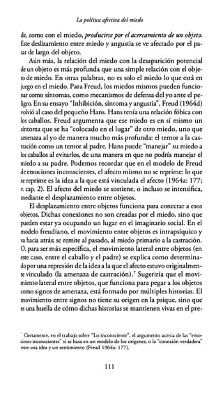 Lapolítica afectiva del miedo
de, como con el miedo, producirsepor elacercamiento de un objeto.
Este deslizamiento entre miedo y angustia se ve afectado por el pa­
sar de largo del objeto.
Aún más, la relación del miedo con la desaparición potencial
de un objeto es más profunda que una simple relación con el obje­
to de miedo. En otras palabras, no es solo el miedo lo que está en
juego en el miedo. Para Freud, los miedos mismos pueden funcio­
nar como síntomas, como mecanismos de defensa del yo ante el pe­
ligro. En su ensayo "Inhibición, síntomay angustia'', Freud {1964d)
volvió al caso del pequeño Hans. Hans tenía una relación fóbica con
los caballos. Freud argumenta que ese miedo es en sí mismo un
síntoma que se ha "colocado en el lugar" de otro miedo, uno que
amenaza al yo de manera mucho más profunda: el temor a la cas­
tración como un temor al padre. Hans puede "manejar" su miedo a
los caballos al evitarlos, de una manera en que no podría manejar el
miedo a su padre. Podemos recordar que en el modelo de Freud
de emociones inconscientes, el afecto mismo no se reprime: lo que
se reprime es la idea a la que está vinculada el afecto {1964a: 177;
v. cap. 2). El afecto del miedo se sostiene, o incluso se intensifica,
mediante el desplazamiento entre objetos.
El desplazamiento entre objetos funciona para conectar a esos
objetos. Dichas conexiones no son creadas por el miedo, sino que
pueden estar ya ocupando un lugar en el imaginario social. En el
modelo freudiano, el movimiento entre objetos es intrapsíquico y
va hacia atrás; se remite al pasado, al miedo primario a la castración.
O, para ser más específica, el movimiento lateral entre objetos {en
este caso, entre el caballo y el padre) se explica como determina­
dopor una represión de la ideaa la que el afecto estuvo originalmen­
te vinculado {la amenaza de castración).7 Sugeriría que el movi­
miento lateral entre objetos, que funciona para pegar a los objetos
como signos de amenaza, está formado por múltiples historias. El
movimiento entre signos no tiene su origen en la psique, sino que
es una huella de cómo dichas historias se mantienen vivas en el pre-
- Ciertamente, en el trabajo sobre "Lo inconsciente", el argumento acerca de las "emo­
ciones inconscientes" sí se basa en un modelo de los orígenes, o la "conexión verdadera"
entre una idea y un sentimiento (Freud l 964a: 1 77).
1 1 1
 