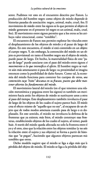 Lapolítica culturalde las emociones
sente. Pudimos ver esto en el encuentro descrito por Fanon. La
producción del hombre negro como objeto de miedo depende de
historias pasadas de asociación: negro, animal, malo, cruel, feo. El
movimiento de miedo entre los signos es lo que permite al objeto de
miedo generarse en el presente (el negro es un animal, malo, cruel,
feo). El movimiento entre signos permite que a los otros se les atri­
buya valor emocional, como "temibles".
El encuentro de Fanon nos permite explorar los vínculos entre
el desplazamiento de los objetos de miedo y el pasar de largo del
objeto. En este encuentro, el miedo sí está contenido en un objeto:
el cuerpo negro. Y, sin embargo, la contención del miedo en un ob­
jeto es provisional: en tanto el hombre negro sea el objeto de miedo,
puede pasar de largo. De hecho, la materialidad física de este "pa­
sar de largo" puede asociarse con el paso del miedo entre signos: el
movimiento es lo que intensifica elafecto. El hombre negro se vuel­
ve aún más amenazante si pasa de largo: su proximidad se imagina
entonces como la posibilidad de daño futuro. Como tal, la econo­
mía del miedo funciona para contener los cuerpos de otros, una
contención cuyo ''éxito"descansa en sufracaso, puesto que debe man­
tener abiertos losfundamentos del miedo.
El movimiento lateral del miedo (en el que tenemos una rela­
ción metonímica y pegajosa entre los signos) es también un movi­
miento hacia atrás: los objetos de miedo se sustituyen unos a otros
al paso del tiempo. Este desplazamiento también involucra el pasar
de largo de los objetos de los cuales el sujeto parece huir. El miedo
crea el efecto mismo de "aquello que no soy", al escaparse de un ob­
jeto que de todos modos amenaza cuando pasa de largo o es des­
plazado. En este sentido, el miedo no involucra la defensa de las
fronteras que ya existen; más bien, el miedo construye esas fron­
teras, estableciendo objetos de los cuales el sujeto, al temer, puede
huir. A través del miedo queda afectada no solo la frontera entre el
yo y el otro, sino que la relación entre los objetos temidos (y no solo
la relación entre el sujeto y sus objetos) se forma a partir de histo­
rias que "se pegan", haciendo que algunos objetos parezcan más
temibles que otros.
Dicho modelo sugiere que el miedo se liga a algo más que la
pérdida del objeto de miedo. El miedo se liga a la pérdida del obje-
1 1 2
 