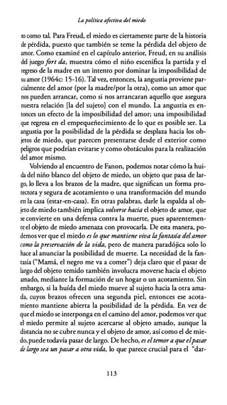 Lapolítica afectiva del miedo
to como tal. Para Freud, el miedo es ciertamente parte de la historia
de pérdida, puesto que también se teme la pérdida del objeto de
amor. Como examiné en el capítulo anterior, Freud, en su análisis
del juegofort da, muestra cómo el niño escenifica la partida y el
regreso de la madre en un intento por dominar la imposibilidad de
su amor (1964c: 1 5-16). Tal Vf2, entonces, la angustia proviene par­
cialmente del amor (por la madre/por la otra), como un amor que
nos pueden arrancar, como si nos arrancaran aquello que asegura
nuestra relación [la del sujeto] con el mundo. La angustia es en­
tonces un efecto de la imposibilidad del amor; una imposibilidad
que regresa en el empequeñecimiento de lo que es posible ser. La
angustia por la posibilidad de la pérdida se desplaza hacia los ob­
jetos de miedo, que parecen presentarse desde el exterior como
peligros que podrían evitarse y como obstáculos para la realización
del amor mismo.
Volviendo al encuentro de Fanon, podemos notar cómo la hui­
da del niño blanco del objeto de miedo, un objeto que pasa de lar­
go, lo lleva a los brazos de la madre, que significan un forma pro­
tectora y segura de acotamiento o una transformación del mundo
en la casa {estar-en-casa). En otras palabras, darle la espalda al ob­
jeto de miedo también implica volverse hacia el objeto de amor, que
se convierte en una defensa contra la muerte, pues aparentemen­
te el objeto de miedo amenaza con provocarla. De esta manera, po­
demosver que el miedo es lo que mantiene viva lafantasía delamor
como lapreservación de la vida, pero de manera paradójica solo lo
hace al anunciar la posibilidad de muerte. La necesidad de la fan­
tasía ("Mamá, el negro me va a comer") deja claro que el pasar de
largo del objeto temido también involucra moverse hacia el objeto
amado, mediante la formación de un hogar o un acotamiento. Sin
embargo, si la huída del miedo mueve al sujeto hacia la otra ama­
da, cuyos brazos ofrecen una segunda piel, entonces ese acota­
miento mantiene abierta la posibilidad de la pérdida. En vez de
que el miedo se interponga en el camino del amor, podemos ver que
el miedo permite al sujeto acercarse al objeto amado, aunque la
distancia no se cubre nunca y el objeto de amor, así como el de mie­
do,puede todavía pasar de largo. De hecho, es eltemora que elpasar
de largo sea un pasar a otra vida, lo que parece crucial para el "dar-
1 1 3
 