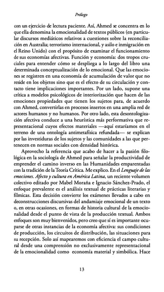 Prólogo
con un ejercicio de lectura paciente. Así, Ahmed se concentra en lo
que ella denomina la emocionalidad de textos públicos (en particu­
lar discursos mediáticos relativos a cuestiones sobre la reconcilia­
ción en Australia; terrorismo internacional, y asilo e inmigración en
el Reino Unido) con el propósito de examinar el funcionamiento
de sus economías afectivas. Función y economía: dos tropos cru­
ciales para entender cómo se despliega a lo largo del libro una
determinada conceptualización de lo emocional. Que las emocio­
nes se registren en una economía de acumulación de valor que no
reside en los objetos sino que es el efecto de su circulación y con­
tacto tiene implicaciones importantes. Por un lado, supone una
crítica a modelos psicológicos de interiorización que hacen de las
emociones propiedades que tienen los sujetos para, de acuerdo
con Ahmed, convertirlas en procesos insertos en una amplia red de
actores humanos y no humanos. Por otro lado, esta desontologiza­
ción afectiva conduce a una heurística más performativa que re­
presentacional cuyos efectos materiales -aquí estaríamos en el
terreno de una ontología antimetafísica refundada- se explican
por las investiduras de los sujetos y las comunidades a las que per­
tenecen en normas sociales con densidad histórica.
Aprovecho la referencia que acabo de hacer a la pasión filo­
lógica en la sociología de Ahmed para señalar la productividad de
emprender el camino inverso en las Humanidades emparentadas
con la tradición de laTeoría Crítica. Me explico. En el Lenguajede las
emociones. Afectoy cultura en América Latina, un reciente volumen
colectivo editado por Mabel Moraña e Ignacio Sánchez-Prado, el
enfoque prevalente es el análisis textual de prácticas literarias y
fílmicas. Esta decisión convierte los exámenes llevados a cabo en
deconstrucciones discursivas del andamiaje emocional de un texto
o, en otras ocasiones, en formas de historia cultural de la emocio­
nalidad desde el punto de vista de la producción textual. Ambos
enfoques son muy bienvenidos, pero creo que sí es importante ocu­
parse de otras instancias de la economía afectiva: sus condiciones
de producción, los circuitos de distribución, las situaciones para
su recepción. Solo así mapearemos con eficiencia el campo cultu­
ral desde una comprensión no exclusivamente representacional
de la emocionalidad como economía material y simbólica. Hace
13
 