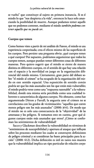Lapolítica culturalde las emociones
se vuelta'' que constituye al sujeto en primera instancia. Si es el
miedo lo que "nos despierta a la vida'', entonces lo hace solo anun­
ciando la posibilidad de muerte. Aunque podamos temer aquello
que no podemos contener, mediante el miedo tambiénpodemos con­
teneraquello que nopuede ser.
Cuerpos que temen
Como hemos visto a partir de mi análisis de Fanon, el miedo es una
experiencia corporizada; crea el efecto mismo de las superficies de
los cuerpos. Pero persiste una pregunta obvia: ¿qué cuerpos temen
a qué cuerpos? Por supuesto, podríamos argumentar que todos los
cuerpos temen, aunque puedan temer diferentes cosas de diferentes
maneras. Pero quiero sugerir que el miedo se siente de manera
distinta en diferentes cuerpos, en el sentido de que hay una relación
con el espacio y la movilidad en juego en la organización dife­
rencial del miedo mismo. Ciertamente, gran parte del debate so­
bre "el miedo al crimen" se ha ocupado de la organización del mie­
do en este sentido espacial. Una suposición de sentido común
podría ser que los más asustados son los que están más vulnerables;
el miedo podría verse como una "respuesta razonable" a la vulnera­
bilidad, donde esta misma sería percibida como una cualidad in­
herente o característica de algunos cuerpos. No obstante, como han
argumentado Ditton y Farrall, la angustia ante el crimen no se
correlaciona con los grados de victimización: "aquellos que corren
menos peligro son los más asustados" (2000: XVI). De modo que
el miedo no es solo una consecuencia de la "objetividad" de las
amenazas y los peligros. Si tomamos esto en cuenta, ¿por qué al­
gunos cuerpos están más asustados que otros? ¿Cómo se confor­
man los sentimientos de vulnerabilidad?
Sacco y Glackman describen la vulnerabilidad en términos de
"sentimientos de susceptibilidad y apertura al ataque que influyen
sobre los procesos mediante los cuales se construyen definiciones
de peligro criminal y se consideran las bases principales para la ac­
ción" (2000: 412). Dicha definición es útil en tanto nos muestra
que la vulnerabilidad implica un tipo particular de relación corpo-
1 14
 