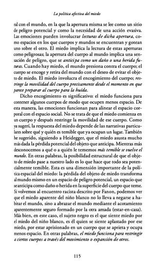 Lapolítica afectiva del miedo
ral con el mundo, en la que la apertura misma se lee como un sitio
de peligro potencial y como la necesidad de una acción evasiva.
Las emociones pueden involucrar lecturas de dicha apertura, co­
mo espacios en los que cuerpos y mundos se encuentran y gotean
uno sobre el otro. El miedo implica la lectura de estas aperturas
como peligrosas; la apertura del cuerpo al mundo implica una sen­
sación de peligro, que se anticipa como un daño o una heridafa­
turas. Cuando hay miedo, el mundo presiona contra el cuerpo; el
cuerpo se encoge y retira del mundo con el deseo de evitar el obje­
to de miedo. El miedo involucra el encogimiento del cuerpo; res­
tringe la movilidaddel cuerpoprecisamente desde el momento en que
parecepreparar al cuerpopara la huída.
Dicho encogimiento es significativo: el miedo funciona para
contener algunos cuerpos de modo que ocupen menos espacio. De
esta manera, las emociones funcionan para alinear el espacio cor­
poral con el espacio social. No se trata de que el miedo comienza en
un cuerpo y después restringe la movilidad de ese cuerpo. Como
ya sugerí, la respuesta del miedo depende de las narrativas particu­
lares sobre qué y quién es temible que ya ocupan un lugar. También
he sugerido, siguiendo a Heidegger, que el miedo asusta mucho
más dada la pérdidapotencialdel objeto que anticipa. Mientras más
desconocemos a qué o a quién le tememos más temible se vuelve el
mundo. En otras palabras, la posibilidad estructural de que el obje­
to de miedo pase a nuestro lado es lo que hace que todo sea poten­
cialmente temible. Esta es una dimensión importante de la polí­
tica espacial del miedo: la pérdida del objeto de miedo transforma
al mundo mismo en un espacio de peligro potencial, un espacio que
seanticipa como daño o herida en lasuperficie del cuerpo que teme.
Si volvemos al encuentro racista descrito por Fanon, podemos ver
que el miedo aparente del niño blanco no lo lleva a negarse a ha­
bitar el mundo, sino a abrazar el mundo mediante el acotamiento
aparentemente seguro formado por la otra amada (estar-en-casa).
Más bien, en este caso, el sujeto negro es el que siente miedo por
el miedo del niño blanco, es él quien se siente aplastado por ese
miedo, por estar aprisionado en un cuerpo que se aprieta y ocupa
menos espacio. En otras palabras, el miedofancionapara restringir
a ciertos cuerpos a través del movimiento o expansión de otros.
1 1 5
 