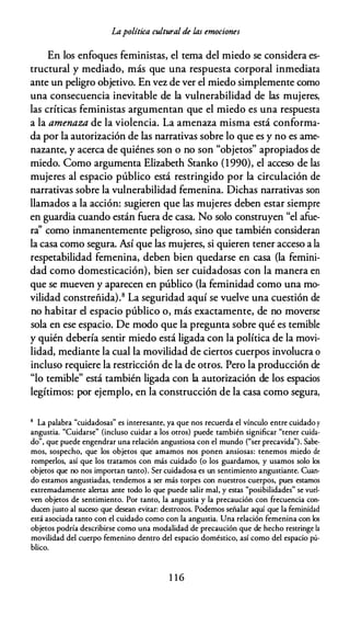 Lapolítica cultural de las emociones
En los enfoques feministas, el tema del miedo se considera es­
tructural y mediado, más que una respuesta corporal inmediata
ante un peligro objetivo. En vez de ver el miedo simplemente como
una consecuencia inevitable de la vulnerabilidad de las mujeres,
las críticas feministas argumentan que el miedo es una respuesta
a la amenaza de la violencia. La amenaza misma está conforma­
da por la autorización de las narrativas sobre lo que es y no es ame­
nazante, y acerca de quiénes son o no son "objetos" apropiados de
miedo. Como argumenta Elizabeth Stanko (1990), el acceso de las
mujeres al espacio público está restringido por la circulación de
narrativas sobre la vulnerabilidad femenina. Dichas narrativas son
llamados a la acción: sugieren que las mujeres deben estar siempre
en guardia cuando están fuera de casa. No solo construyen "el afue­
ra'' como inmanentemente peligroso, sino que también consideran
la casa como segura. Así que las mujeres, si quieren tener acceso a la
respetabilidad femenina, deben bien quedarse en casa {la femini­
dad como domesticación), bien ser cuidadosas con la manera en
que se mueven y aparecen en público (la feminidad como una mo­
vilidad constreñida).8 La seguridad aquí se vuelve una cuestión de
no habitar el espacio público o, más exactamente, de no moverse
sola en ese espacio. De modo que la pregunta sobre qué es temible
y quién debería sentir miedo está ligada con la política de la movi­
lidad, mediante la cual la movilidad de ciertos cuerpos involucra o
incluso requiere la restricción de la de otros. Pero la producción de
"lo temible" está también ligada con la autorización de los espacios
legítimos: por ejemplo, en la construcción de la casa como segura,
8 La palabra "cuidadosas" es interesante, ya que nos recuerda el vínculo entre cuidado y
angustia. "Cuidarse" (incluso cuidar a los otros) puede también significar "tener cuida­
do", que puede engendrar una relación angustiosa con el mundo ("ser precavida"). Sabe­
mos, sospecho, que los objetos que amamos nos ponen ansiosas: tenemos miedo de
romperlos, así que los tratamos con más cuidado (o los guardamos, y usamos solo los
objetos que no nos importan tanto). Ser cuidadosa es un sentimiento angustiante. Cuan­
do estamos angustiadas, tendemos a ser más torpes con nuestros cuerpos, pues estamos
extremadamente alertas ante todo lo que puede salir mal, y estas "posibilidades" se vuel­
ven objetos de sentimiento. Por tanto, la angustia y la precaución con frecuencia con­
ducen justo al suceso que desean evitar: destrows. Podemos señalar aquí que la feminidad
está asociada tanto con el cuidado como con la angustia. Una relación femenina con los
objetos podría describirse como una modalidad de precaución que de hecho restringe la
movilidad del cuerpo femenino dentro del espacio doméstico, así como del espacio pú­
blico.
1 1 6
 