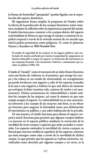 Lapolítica afectiva del miedo
las formas de feminidad "apropiadas" quedan ligadas con la repro­
ducción del espacio doméstico.
Mi argumento busca ampliar la propuesta de Stanko sobre
los efectos de la producción de los cuerpos femeninos como teme­
rosos, mediante la reflexión sobre la experienciacorporal del miedo.
El miedo funciona para contener a los cuerpos dentro del espacio
social mediante la forma en que encoge el cuerpo o construye la su­
perficie corporal a través de la retirada ansiosa de un mundo que
todavía podría presentarse como peligroso. O, como lo plantean
Hanmer y Saunders en Well-FoundedFear.
El sentido de seguridad de las mujeres en los lugares públicos está con­
formado de manera profunda por nuestra incapacidad de asegurarnos un
derecho inalienable a ocupar ese espacio. La limitación del movimiento es
una respuesta frecuente a los encuentros violentos y amenazantes que su­
ceden en público (1 984: 39).
El miedo al "mundo" como el escenario de un daño futuro funciona
como una forma de violencia en el presente, que encoge los cuer­
pos y los coloca en un estado de temerosidad, un encogimiento
que puede involucrar una negativa a salir de los espacios acotados
de la casa o una negativa a habitar lo que está afuera de maneras
que anticipan el daño (caminar sola, caminar de noche y así suce­
sivamente). Dichos sentimientos de vulnerabilidad y miedo mol­
dean los cuerpos de las mujeres, así como la manera en que esos
cuerpos ocupan el espacio. La vulnerabilidad no es una caracterís­
tica inherente a los cuerpos de las mujeres; más bien, es un efecto
que funciona para asegurar la feminidad como una delimitación
del movimiento en público y una sobre-habitación de lo privado.
De esta manera, el miedo funciona para alinear el espacio cor­
poral y social: funciona para permitir que algunos cuerpos habiten
y se muevan en el espacio público mediante la restricción de la
movilidad de otros cuerpos a espacios que están acotados o conte­
nidos. Los espacios extienden la movilidad de ciertos cuerpos; su
libertad para moverse moldea la superficie de los espacios, mientras
que estos emergen como tales a través de la movilidad de dichos
cuerpos. Lo que permite que los espacios se vuelvan territorios, rei­
vindicados como derechos por algunos cuerpos y no otros, es la
1 1 7
 