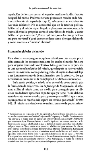 Lapolítica culturalde las emociones
regulación de los cuerpos en el espacio mediante la distribución
desigual del miedo. Podemos ver este proceso en marcha en la hete­
rosexualización del espacio (v. cap. 7), así como en su racialización
(ver más adelante). No es accidental que en la retórica política,
la libertad y el miedo hayan llegado a plantearse como opuestos: la
nueva libertad se propone como el estar libres de miedo, y como
la libertad para moverse.9 ¿Pero a qué cuerpos se les otorga la liber­
tad para moverse? Y ¿qué cuerpos se leen como el origen del miedo
y como amenaza a "nuestra" libertad?
Economías globales del miedo
Para abordar estas preguntas, quiero reflexionar con mayor preci­
sión acerca de los procesos mediante los cuales el miedo funciona
para asegurar formas de lo colectivo. Mi argumento no es que exis­
te una economía psíquica del miedo, que después se vuelve social y
colectiva: más bien, como ya he sugerido, el sujeto individual llega
a ser justamente a través de su alineación con lo colectivo. Lo que
necesitamos examinar es la complejidad de dichas alineaciones.
En la teoría política, el miedo se ha entendido como crucial para
la formación de colectivos. En Elpríncipe de Maquiavelo, el sobe­
rano utiliza el miedo como un medio para conseguir que sus súb­
ditos-ciudadanos aprueben el poder que ya tiene: "Uno debe ser
temido tanto como amado, pero puesto que es difícil que ambos
vayan juntos, es mucho más seguro ser temido que amado" (1 950:
61). El miedo se entiende como un instrumento de poder más se-
9 Vemos esto en las respuestas al 1 1 de septiembre. George Bush, por ejemplo, aseveró
en un discurso durante una Sesión Conjunta del Congreso y el Pueblo Estadounidense:
"La libertad y el miedo están en guerra"; en <http://edition.cnn.com/200 1 /US/09/20/
gen.bush.transcript>. Como señalo en la sección siguiente, los ataques terroristas se de­
finieron como ataques a la libertad, la que se definió de manera específica como la liber­
tad para moverse. Tener miedo sería renunciar a la libertad para moverse. La relación
entre libertad y miedo se ha tratado de manera muy diferente en la filosofía. Kierkegaard,
por ejemplo, asocia la libertad con el miedo en vez de ver la libertad y el miedo corno
opuestos. El miedo se define como "la posibilidad aterradora de ser capaz" ( 1 957: 40).
Kierkegaard nos muestra que la inexistencia de un determinismo total implica la capa­
cidad para actuar, lo que resulta "aterrador". Para Kierkegaard, el miedo no se trata de
restricciones, sino de capacidad; tenemos miedo porque podemos actuar.
1 1 8
 