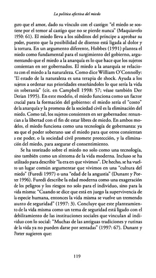 Lapolítica afectiva del miedo
guro que el amor, dado su vínculo con el castigo: "el miedo se sos­
tiene por el temor al castigo que no se pierde nunca'' (Maquiavelo
1950: 61). El miedo lleva a los súbditos del príncipe a aprobar su
poder, puesto que la posibilidad de disenso está ligada al dolor y
la tortura. En un argumento diferente, Hobbes (1 99 1 ) plantea el
miedo como fundamental para el surgimiento del gobierno, argu­
mentando que el miedo a la anarquía es lo que hace que los sujetos
consientan en ser gobernados. El miedo a la anarquía se relacio­
na con el miedo a la naturaleza. Como diceWilliam O'Connolly:
"El estado de la naturaleza es una terapia de shock. Ayuda a los
sujetos a ordenar sus prioridades enseñándoles lo que sería la vida
sin soberanía" (cit. en Campbell 1 998: 57; véase también Der
Derian 1995). En este modelo, el miedo funciona como un factor
crucial para la formación del gobierno: el miedo sería el "costo"
de la anarquía y la promesa de la sociedad civil es la eliminación del
miedo. Como tal, los sujetos consienten en ser gobernados: renun­
cian a la libertad con el fin de estar libres de miedo. En ambos mo­
delos, el miedo funciona como una tecnología de gobernanza: ya
sea que el poder soberano use el miedo para que otros consientan
a ese poder, o la sociedad civil promete protección, y la elimina­
ción del miedo, para asegurar el consentimiento.
Se ha teorizado sobre el miedo no solo como una tecnología,
sino también como un síntoma de la vida moderna. Incluso se ha
utilizado para describir "la era en que vivimos". De hecho, se ha vuel­
to un lugar común argumentar que vivimos en una "cultura del
miedo" (Furedi 1997) o una "edad de la angustia" (Dunant y Por­
ter 1996). Furedi describe la edad moderna como una exageración
de los peligros y los riesgos no solo para el individuo, sino para la
vida misma: "Cuando se dice que está en juego la supervivencia de
la especie humana, entonces la vida misma se vuelve un tremendo
asunto de seguridad" (1 997: 3). Concluye que este planteamien­
to de la vida misma como un tema de seguridad está ligado con el
debilitamiento de las instituciones sociales que vinculan al indi­
viduo con lo social: "Muchas de las antiguas tradiciones y rutinas
de la vida ya no pueden darse por sentadas" (1 997: 67). Dunant y
Porter sugieren que:
1 1 9
 