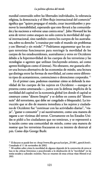 Lapolítica afectiva del miedo
mundial construido sobre las libertades individuales, la tolerancia
religiosa, la democracia y el libre flujo internacional del comercio"
significa que "quiere propagar el miedo, crear incertidumbre y pro­
mover la inestabilidad, esperando que esto llevará a las comunida­
desy las naciones a volverse unas contra otras". John Howard lee los
actos de terror como ataques no solo contra la movilidad del capi­
tal internacional, sino también contra los cuerpos de los australia­
nos, sobre su derecho "a transitar por todo el mundo sin problemas
y con libertad y sin miedo".10 Podríamos argumentar que los ata­
ques terroristas funcionaron para restringir la movilidad de los
cuerpos de los estadounidenses, australianos y otros en Occidente
debido a la hipermovilidad de los cuerpos de los terroristas y las
tecnologías o agentes que utilizan (incluyendo aviones, así como
agentes biológicos como el ántrax). No obstante, me gustaría ofre­
cer una lectura alternativa de las economías de miedo, una lectura
que distinga entre las formas de movilidad, así como entre diferen­
tes tipos de acotamientos, contenciones o detenciones corporales. 1 1
En el primer caso, podemos examinar cómo se defiende la mo­
vilidad de los cuerpos de los sujetos en Occidente -aunque se
presenta como amenazada-, junto con la defensa implícita de la
movilidad del capital en la economía global (en donde el capital se
construye como "dinero limpio" y se define en contra del "dinero
sucio" del terrorismo, que debe ser congelado o bloqueado). La ins­
trucción que se dio de manera inmediata a los sujetos y ciudada­
nos de Occidente fue "continuar con las actividades diarias", "via­
jar", "gastar o consumir" y así sucesivamente, como una manera de
negarse a ser víctimas del terror. Ciertamente en los Estados Uni­
dos se pidió a los ciudadanos que no temieran, y se representó a
la nación como una comunidad sin miedo, como una manera de
mostrar que los terroristas fracasaron en su intento de destruir al
país. Como dijo George Bush:
10
El discurso se puede leer en <http://www.dfat.gov.au/icat/pm_25 l 00 l_speech.htmb.
Consultado el 1 1 de noviembre de 2002.
1 1
Mi análisis sobre cómo la movilidad de algunos depende de la contención de otros se
basa en las críticas feministas y poscoloniales a la idealización de la "movilidad" en las
teorías sociales y culturales recientes. Para un resumen de estas críticas véase Ahmed et al.
2003.
1 2 1
 