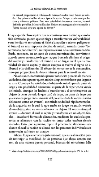 Lapolítica cultural de las emociones
Es natural preguntarse si el futuro de Estados Unidos es un futuro de mie­
do. Hay quienes hablan de una época de terror. Sé que tendremos que lu­
char y enfrentar peligros. Pero este país definirá nuestros tiempos, no será
definido por ellos. Mientras Estados Unidos mantenga su determinación y
fuerza ésta no será una época de terror.'2
Lo que queda claro aquí es que se construye una nación que no ha
sido derrotada, puesto que se niega a transformar su vulnerabilidad
y sus heridas (el terrorismo sí hirió a la nación y existen peligros en
el futuro) en una respuesta afectiva de miedo, narrada como "de­
terminada por el terror"; su respuesta es una de autodeterminación.
Bush, entonces, en un acto de autodeterminación, convierte el
acto de terror en un acto de guerra, que buscaría eliminar el origen
del miedo y transformar el mundo en un lugar en el que la mo­
vilidad de cierto capital y ciertos cuerpos se vuelve el signo de la
libertad y la civilización. El efecto del terror no es la contención,
sino que proporciona las bases mismas para la removilización.
No obstante, necesitamos pensar sobre este proceso de manera
cuidadosa, sin suponer que el miedo simplemente hace que la gente
se una. Como ya he señalado, el objeto de miedo puede pasar de
largo y esta posibilidad estructural es parte de la experiencia vivida
del miedo. Aunque los hechos sí sucedieron y sí constituyeron un
objeto (a pesar de todo lo que pasó de largo, un pasar de largo que
ya estaba en juego en la vivencia del presente dada la mediatización
del suceso como un evento), ese miedo se deslizó rápidamente ha­
cia la angustia, en la cual lo que estaba en juego no era la cercanía
de un objeto, sino un acercamiento a un objeto. El acercamiento al
evento -durante el cual se repite y transforma en un objeto feti­
che- involucró formas de alineación, mediante las cuales las per­
sonas se alinearon con la nación en tanto todas estaban siendo
atacadas. Esto, por supuesto, repite el proceso de alineación me­
diante el cual la nación se alineó con las personas individuales en
tanto todas sufrieron un ataque.
Ahora, lo que es crucial aquí es no solo que esta alineación pue­
de restringir la movilidad de las personas que ahora sienten que
son, de una manera que es personal, blancos del terrorismo. Más
1 2
Véase <http://edition.cnn.com/2001 /US/09/20/gen.bush.transcript/> (N. de la T.)
1 22
 