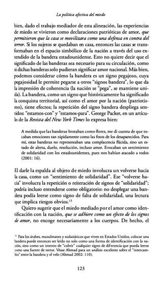 Lapolítica afectiva del miedo
bien, dado el trabajo mediador de esta alineación, las experiencias
de miedo se vivieron como declaraciones patrióticas de amor, que
permitieron que la casa se movilizara como una defensa en contra del
terror. Si los sujetos se quedaban en casa, entonces las casas se trans­
formaban en el espacio simbólico de la nación a través del uso ex­
tendido de la bandera estadounidense. Esto no quiere decir que el
significado de las banderas sea necesario para su circulación, como
si dichas banderas solo pudieran significar amor nacional. Más bien,
podemos considerar cómo la bandera es un signo pegajoso, cuya
pegajosidad le permite pegarse a otros "signos bandera", lo que da
la impresión de coherencia (la nación se "pega", se mantiene uni­
da). La bandera, como un signo que históricamente ha significado
la conquista territorial, así como el amor por la nación (patriotis­
mo), tiene efectos; la repetición del signo bandera despliega sen-
"d " " " " G P k '
ti os: estamos-con y estamos-para . eorge ac er, en un articu-
lo de la Revista delNew York Times lo expresa bien:
A medida que las banderas brotaban como flores, me di cuenta de que to­
caban emociones tan rápidamente como las fotos de los desaparecidos. Para
mí, estas banderas no representaban una complacencia flácida, sino un es­
tado de alerta, duelo, resolución, incluso amor. Evocaban un sentimiento
de solidaridad con los estadounidenses, pues nos habían atacado a todos
(2001 : 16).
El darle la espalda al objeto de miedo involucra un volverse hacia
la casa, como un "sentimiento de solidaridad". Ese "volverse ha­
cia'' involucra la repetición o reiteración de signos de "solidaridad";
podría incluso entenderse como obligatorio: no desplegar una ban­
dera podía leerse como signo de falta de solidaridad, una lectura
que implica riesgos obvios.13
Quiero sugerir que el miedo mediado por el amor como iden­
tificación con la nación, que se adhiere como un efecto de los signos
de amor, no encoge necesariamente a los cuerpos. De hecho, el
13 Para los árabes, musulmanes y sudasiáticos que viven en Estados Unidos, colocar una
bandera puede entonces ser leído no solo como una forma de identificación con la na­
ción, sino como un intento de "cubrir" cualquier signo de diferencia que pueda leerse
como una fuente de terror. Véase Ahmad para un análisis excelente sobre el "intercam­
bio" entre la bandera y el velo (Ahmad 2002: 1 1 0).
1 23
 