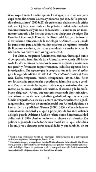 Lapolítica cultural de las emociones
tiempo que García Canclini apunta los riesgos, si de veras nos preo­
cupa cómo funcionan las cosas y no tanto qué son, de "la propen­
sión al textualismo" (2005: 21) de quienes nos dedicamos a la crítica
cultural. Quizás pensar más en las prácticas individuales, colecti­
vas e institucionales5 y no solo en los textos -aunque sea un movi­
miento contrario a las inercias de nuestras disciplinas de origen (los
Estudios Literarios, la Filosofía, la Historia del Arte, etc.) e inverso
al textualismo refrescante de la sociología de Ahmed- sea uno de
los pendientes para análisis más innovadores de registros textuales
(la literatura canónica, de masas y residual) y visuales (el cine, la
televisión, los nuevos medios digitales, etc.).
Por último, me parece fundamental subrayar hasta qué punto
el compromiso feminista de Sara Ahmed atraviesa, más allá inclu­
so de los dos capítulos dedicados de manera explícita a sentimien­
tos queer6 y feministas respectivamente, todos los aspectos de su
investigación. Un aspecto que la propia autora señala en el epílo­
go a la segunda edición de 20 14 de lhe Cultural Politics ofEmo­
tion. Dolor, vergüenza, miedo, repugnancia, amor, odio. Estos
son los anclajes emocionales que Ahmed identifica para, a conti­
nuación, deconstruir las figuras retóricas que articulan afectiva­
mente las políticas textuales del racismo, el sexismo y la homofo­
bia en el sigloXXI. Ahora, que estostresvectores de discriminación,
operativos en un sistema capitalista globalizado que genera pro­
fundas desigualdades sociales, actúen interseccionalmente signifi­
ca que están al servicio de un orden social que Ahmed, siguiendo a
Lauren Berlant y Michael Warner (2000: 313), califica de hetero­
normatividad nacional y al que a principios de los años ochenta
del siglo pasado Adrienne Rich se refería como heterosexualidad
obligatoria (1 980). Ambas nociones se refieren a una institución
política organizada alrededor de una moral sexual que subordina
a las mujeres y descarta otras sexualidades y que también, en su
5 Véase la muy estimulante noción de "bodyscape" para dar cuenta de la convergencia
de distintos regímenes del cuerpo en Parrini 201 0.
6 El movimiento queer se organiza en Estados Unidos alrededor de la crisis del sida. Como
teoría, postula la performatividad y multiplicidad de géneros y sexualidades que deses­
tabilizan la lógica binaria proponiendo, por lo tanto, que el sujeto del feminismo no es la
mujer, efecto del falogocentrismo, sino la multitud abyecta.
14
 