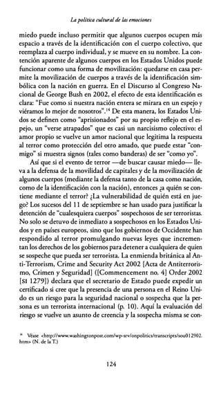 Lapolítica cultural de las emociones
miedo puede incluso permitir que algunos cuerpos ocupen más
espacio a través de la identificación con el cuerpo colectivo, que
reemplaza al cuerpo individual, y se mueve en su nombre. La con­
tención aparente de algunos cuerpos en los Estados Unidos puede
funcionar como una forma de movilización: quedarse en casa per­
mite la movilización de cuerpos a través de la identificación sim­
bólica con la nación en guerra. En el Discurso al Congreso Na­
cional de George Bush en 2002, el efecto de esta identificación es
clara: "Fue como si nuestra nación entera se mirara en un espejo y
viéramos lo mejor de nosotros".14 De esta manera, los Estados Uni­
dos se definen como "aprisionados" por su propio reflejo en el es­
pejo, un "verse atrapados" que es casi un narcisismo colectivo: el
amor propio se vuelve un amor nacional que legitima la respuesta
al terror como protección del otro amado, que puede estar "con­
migo" si muestra signos (tales como banderas) de ser "como yo".
Así que si el evento de terror -de buscar causar miedo- lle­
va a la defensa de la movilidad de capitales y de la movilización de
algunos cuerpos (mediante la defensa tanto de la casa como nación,
como de la identificación con la nación), entonces ¿a quién se con­
tiene mediante el terror? ¿La vulnerabilidad de quién está en jue­
go? Los sucesos del 1 1 de septiembre se han usado para justificar la
detención de "cualesquiera cuerpos" sospechosos de ser terroristas.
No solo se detuvo de inmediato a sospechosos en los Estados Uni­
dos y en países europeos, sino que los gobiernos de Occidente han
respondido al terror promulgando nuevas leyes que incremen­
tan los derechos de los gobiernos para detener a cualquiera de quien
se sospeche que pueda ser terrorista. La enmienda británica al An­
ti-Terrorism, Crime and Security Act 2002 [Acta de Antiterroris­
mo, Crimen y Seguridad] ([Commencement no. 4] Order 2002
[SI 1279]) declara que el secretario de Estado puede expedir un
certificado si cree que la presencia de una persona en el Reino Uni­
do es un riesgo para la seguridad nacional o sospecha que la per­
sona es un terrorista internacional (p. 1O). Aquí la evaluación del
riesgo se vuelve un asunto de creencia y la sospecha misma se con-
14 Véase <http://www.washingtonpost.com/wp-srv/onpolitics/rranscripts/souO1 2902.
htm> (N. de la T.)
1 24
 