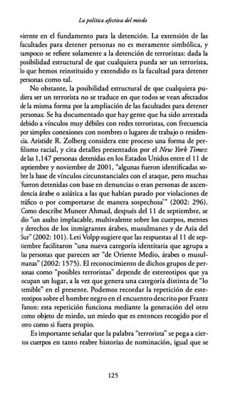Lapolítica afectiva del miedo
viernte en el fundamento para la detención. La extensión de las
facultades para detener personas no es meramente simbólica, y
tampoco se refiere solamente a la detención de terroristas: dada la
posibilidad estructural de que cualquiera pueda ser un terrorista,
lo que hemos reinstituido y extendido es la facultad para detener
personas como tal.
No obstante, la posibilidad estructural de que cualquiera pu­
diera ser un terrorista no se traduce en que todos se vean afectados
de la misma forma por la ampliación de las facultades para detener
personas. Se ha documentado que hay gente que ha sido arrestada
debido a vínculos muy débiles con redes terroristas, con frecuencia
por simples conexiones con nombres o lugares de trabajo o residen­
cia. Aristide R. Zolberg considera este proceso una forma de per­
filismo racial, y cita detalles presentados por el New York Times:
de las 1,147 personas detenidas en los Estados Unidos entre el 1 1 de
septiembre y noviembre de 2001, "algunas fueron identificadas so­
bre la base de vínculos circunstanciales con el ataque, pero muchas
'fueron detenidas con base en denuncias o eran personas de ascen­
dencia árabe o asiática a las que habían parado por violaciones de
tráfico o por comportarse de manera sospechosa'" (2002: 296).
Como describe Muneer Ahmad, después del 1 1 de septiembre, se
dio "un asalto implacable, multivalente sobre los cuerpos, mentes
y derechos de los inmigrantes árabes, musulmanes y de Asia del
Sur" (2002: 101). Leti Volpp sugiere que las respuestas al 1 1 de sep­
tiembre facilitaron "una nueva categoría identitaria que agrupa a
las personas que parecen ser "de Oriente Medio, árabes o musul­
manas" (2002: 1 575). El reconocimiento de dichos grupos de per­
sonas como "posibles terroristas" depende de estereotipos que ya
ocupan un lugar, a la vez que genera una categoría distinta de "lo
temible" en el presente. Podemos recordar la repetición de este­
reotipos sobre el hombre negro en el encuentro descrito por Frantz
Fanon: esta repetición funciona mediante la generación del otro
como objeto de miedo, un miedo que es entonces recogido por el
otro como si fuera propio.
Es importante señalar que la palabra "terrorista" se pega a cier­
tos cuerpos en tanto reabre historias de nominación, igual que se
125
 