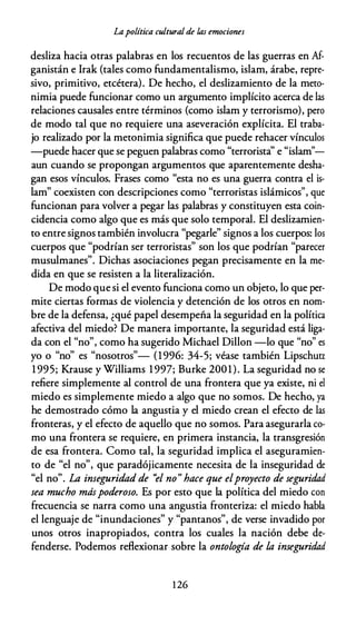 Lapolítica cultural de las emociones
desliza hacia otras palabras en los recuentos de las guerras en Af­
ganistán e Irak (tales como fundamentalismo, islam, árabe, repre­
sivo, primitivo, etcétera). De hecho, el deslizamiento de la meto­
nimia puede funcionar como un argumento implícito acerca de las
relaciones causales entre términos (como islam y terrorismo), pero
de modo tal que no requiere una aseveración explícita. El traba­
jo realizado por la metonimia significa que puede rehacer vínculos
-puede hacer que se peguen palabras como "terrorista'' e "islam"­
aun cuando se propongan argumentos que aparentemente desha­
gan esos vínculos. Frases como "esta no es una guerra contra el is­
lam" coexisten con descripciones como "terroristas islámicos", que
funcionan para volver a pegar las palabras y constituyen esta coin­
cidencia como algo que es más que solo temporal. El deslizamien­
to entre signos también involucra "pegarle" signos a los cuerpos: los
cuerpos que "podrían ser terroristas" son los que podrían "parecer
musulmanes". Dichas asociaciones pegan precisamente en la me­
dida en que se resisten a la literalización.
De modo que si el evento funciona como un objeto, lo que per­
mite ciertas formas de violencia y detención de los otros en nom­
bre de la defensa, ¿qué papel desempeña la seguridad en la política
afectiva del miedo? De manera importante, la seguridad está liga­
da con el "no", como ha sugerido Michael Dillon -lo que "no" es
yo o "no" es "nosotros"- (1996: 34-5; véase también Lipschutz
1 995; Krause y Williams 1 997; Burke 2001). La seguridad no se
refiere simplemente al control de una frontera que ya existe, ni el
miedo es simplemente miedo a algo que no somos. De hecho, ya
he demostrado cómo la angustia y el miedo crean el efecto de las
fronteras, y el efecto de aquello que no somos. Para asegurarla co­
mo una frontera se requiere, en primera instancia, la transgresión
de esa frontera. Como tal, la seguridad implica el aseguramien­
to de "el no", que paradójicamente necesita de la inseguridad de
"el no". La inseguridad de ''el no" hace que elproyecto de seguridad
sea mucho máspoderoso. Es por esto que la política del miedo con
frecuencia se narra como una angustia fronteriza: el miedo habla
el lenguaje de "inundaciones" y "pantanos", de verse invadido por
unos otros inapropiados, contra los cuales la nación debe de­
fenderse. Podemos reflexionar sobre la ontología de la inseguridad
1 26
 