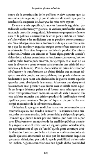 Lapolítica a
fectiva del miedo
dentro de la constitución de lo político: se debe suponer que las
cosas no están seguras, en y por sí mismas, de modo que pueda
justificarse la exigencia de hacer que las cosas estén segu.ras.
De manera más específica, las nuevas formas de seguridad, pa­
trullaje de las fronteras y vigilancia, se vuelven justificables cuando
seanuncia una crisis de seguridad. Solo tenemos que pensar cómo se
usan en la política las narrativas de crisis para justificar un "retor­
no" a los valores y las tradiciones que se perciben como amenaza­
das. Sin embargo, no se trata únicamente de que estas crisis exis­
ten y que los miedos y angustias surgen como efecto necesario de
su existencia. Más bien, lo que es crucial es la producción misma
de la crisis. Declarar una crisis no es "hacer algo a partir de la nada'':
dichas declaraciones generalmente funcionan con sucesos, hechos
o cifras reales (como podemos ver, por ejemplo, en el caso de las
tasas de divorcio y cómo se usan para anunciar una crisis del ma­
trimonio y la familia). Pero la declaración de crisis lee el hecho/
cifra/suceso y lo transforma en un objeto fetiche que entonces ad­
quiere una vida propia, en otras palabras, que puede volverse un
fundamento para hacer una declaración de guerra contra aquello
que se lee como el origen de la amenaza. Al aseverar que algo ya está
bajo amenaza en el presente, esa misma cosa se instala como aque­
llo por lo que debemos pelear en el futuro, una pelea que se en­
tiende retrospectivamente como un asunto de vida o muerte. En
otras palabras anunciar una crisis es producir la justificación moral
y política, para mantener "lo que es" (que se da por hecho o se
otorga) en nombre de la sobrevivencia futura.
De hecho, lo que generan dichas narrativas como medio para
preservar lo que es, es el miedo a la muerte-la muerte de uno mis­
mo, de las personas amadas, de la comunidad y del pueblo propio.
De modo que puedo temer por mí misma, por nosotros o por
otros. Efectivamente, en muchos de los estallidos públicos de mie­
do y angustia ante el terrorismo en algunos países occidentales,
este es precisamente el tipo de "unión'' que la gente construye debi­
do al miedo. Los cuerpos de las víctimas se vuelven símbolos de
aquello que está amenazado no solo por los terroristas (aquellos
que toman vidas), sino por todo lo que la posibilidad del terroris­
mo implica. Algunos comentaristas han ligado dicha posibilidad
1 27
 