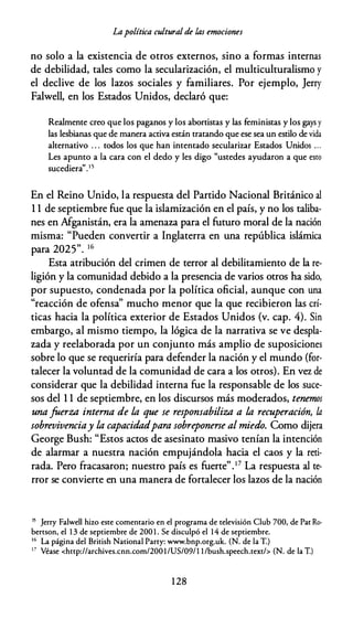 Lapolítica cultural de las emociones
no solo a la existencia de otros externos, sino a formas internas
de debilidad, tales como la secularización, el multiculturalismo y
el declive de los lazos sociales y familiares. Por ejemplo, Jerry
Falwell, en los Estados Unidos, declaró que:
Realmente creo que los paganos y los abortistas y las feministas y los gays y
las lesbianas que de manera activa están tratando que ese sea un estilo de vida
alternativo . . . todos los que han intentado secularizar Estados Unidos . . .
Les apunto a la cara con el dedo y les digo "ustedes ayudaron a que esto
sucediera".15
En el Reino Unido, la respuesta del Partido Nacional Británico al
1 1 de septiembre fue que la islamización en el país, y no los taliba­
nes en Afganistán, era la amenaza para el futuro moral de la nación
misma: "Pueden convertir a Inglaterra en una república islámica
para 2025". 16
Esta atribución del crimen de terror al debilitamiento de la re­
ligión y la comunidad debido a la presencia de varios otros ha sido,
por supuesto, condenada por la política oficial, aunque con una
"reacción de ofensa" mucho menor que la que recibieron las crí­
ticas hacia la política exterior de Estados Unidos (v. cap. 4). Sin
embargo, al mismo tiempo, la lógica de la narrativa se ve despla­
zada y reelaborada por un conjunto más amplio de suposiciones
sobre lo que se requeriría para defender la nación y el mundo (for­
talecer la voluntad de la comunidad de cara a los otros). En vez de
considerar que la debilidad interna fue la responsable de los suce­
sos del 1 1 de septiembre, en los discursos más moderados, tenemos
una faerza interna de la que se responsabiliza a la recuperación, la
sobrevivenciay la capacidadpara sobreponerse al miedo. Como dijera
George Bush: "Estos actos de asesinato masivo tenían la intención
de alarmar a nuestra nación empujándola hacia el caos y la reti­
rada. Pero fracasaron; nuestro país es fuerte".17 La respuesta al te­
rror se convierte en una manera de fortalecer los lazos de la nación
15 Jerry Falwell hizo este comentario en el programa de televisión Club 700, de Pat Ro­
bertson, el 1 3 de septiembre de 200 1 . Se disculpó el 14 de septiembre.
16 La página del British National Party: www.bnp.org.uk. (N. de la T.)
17 Véase <http://archives.cnn.com/2001/US/09/l l /bush.speech.text/> (N. de la T.)
1 28
 