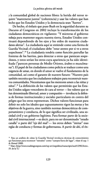 Lapolítica afectiva del miedo
y la comunidad global de naciones libres: la herida del terror re­
quiere "mantenerse juntos" (coherencia) y usar los valores que han
hecho que los Estados Unidos y la democracia sean "fuertes".
De hecho, el énfasis que puso Bush en la seguridad durante su
Discurso al Congreso en 2002 incluye la transformación de los
ciudadanos democráticos en vigilantes: "Y mientras el gobierno
trabaja para mantener segura nuestra tierra, Estados Unidos con­
tinuará dependiendo de los ojos y los oídos de nuestros ciuda­
danos alertas". La ciudadanía aquí se entiende como una forma de
Guardia Vecinal; el ciudadano debe "estar atento por si ve a otros
sospechosos".1 8
La ciudadanía tendría como función patrullar las
fronteras de los barrios, para detectar a otros que parezcan sospe­
chosos, y estos serían los otros cuya apariencia ya ha sido identi­
ficada ("parecen personas de Medio Oriente, árabes o musulma­
nas"). El papel de los ciudadanos como policía se traduce como una
exigencia de amar, en donde el amor se vuelve el fundamento de la
comunidad, así como el garante de nuestro futuro: "Nuestro país
también necesita que los ciudadanos trabajen para reconstruir nues­
tras comunidades. Necesitamos que los mentores amen a las niñas y
niños". 19 La definición de los valores que permitirán que los Esta­
dos Unidos salgan vencedores de cara al terror -los valores que se
han denominado libertad, amor y compasión- involucra la defen­
sa de formas institucionales y sociales particulares en contra del
peligro que los otros representan. Dichos valores funcionan para
definir no solo los ideales que supuestamente rigen las metas y los
objetivos de la guerra, sino también normas democráticas de com­
portamiento y conducta, de lo que significa ser civilizado, una so­
ciedad civil y un gobierno legítimo. Para formar parte de la socie­
dad civil internacional --es decir, para no ser denominado "estado
canalla" o parte del "eje del mal"- los otros deben "imitar" esas
reglas de conducta y formas de gobernanza. A partir de ahí, el én-
18 Para un análisis de cómo la Guardia Vecinal involucra técnicas de conocimiento
que funcionan para reconocer "extraños" como "cuerpos fuera de lugar'', véase el cap. 1
de Ahmed 2000.
19 Véase <http://www.washingtonpost.com/wp-srv/onpolitics/transcriprs/souül2902.htm>.
(N. de la T.)
1 29
 