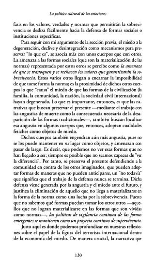 Lapolítica culturalde las emociones
fasis en los valores, verdades y normas que permitirán la sobrevi­
vencia se desliza fácilmente hacia la defensa de formas sociales o
instituciones específicas.
Para seguir con mi argumento de la sección previa, el miedo a la
degeneración, declive y desintegración como mecanismos para pre­
servar "lo que es", se asocia más con unos cuerpos que con otros.
La amenaza a las formas sociales (que son la materialización de las
normas) representada por estos otros se percibe como la amenaza
de que se trastoqueny se rechacen los valores quegarantizarán la so­
brevivencia. Estos varios otros llegan a encarnar la imposibilidad
de que tome forma la norma; es la proximidad de dichos otros cuer­
pos lo que "causa'' el miedo de que las formas de la civilización (la
familia, la comunidad, la nación, la sociedad civil internacional)
hayan degenerado. Lo que es importante, entonces, es que las na­
rrativas que buscan preservar el presente -mediante el trabajo con
las angustias de muerte como la consecuencia necesaria de la desa­
parición de las formas tradicionales-, también buscan localizar
esa angustia en algunos cuerpos que, entonces, adoptan cualidades
fetiches como objetos de miedo.
Dichos cuerpos también engendran aún más angustia, pues no
se los puede mantener en su lugar como objetos, y amenazan con
pasar de largo. Es decir, que podemos no ver esas formas que no
han llegado a ser; siempre es posible que no seamos capaces de "ver
la diferencia''. Por tanto, se preserva el presente defendiendo a la
comunidad en contra de los otros imaginados, que pueden adop­
tar formas de maneras que no pueden anticiparse, un "no todavía"
que significa que el trabajo de la defensa nunca se termina. Dicha
defensa viene generada por la angustia y el miedo ante el futuro, y
justifica la eliminación de aquello que no llega a materializarse en
la forma de la norma como una lucha por la sobrevivencia. Puesto
que no sabemos qué formas puedan tomar los otros otros -aque­
llos que no logran materializarse en las formas que son vividas
como normas-, las políticas de vigilancia continua de lasformas
emergentes se mantienen como unproyecto continuo desupervivencia.
Justo aquí es donde podemos profundizar en nuestras reflexio­
nes sobre el papel de la figura del terrorista internacional dentro
de la economía del miedo. De manera crucial, la narrativa que
1 30
 