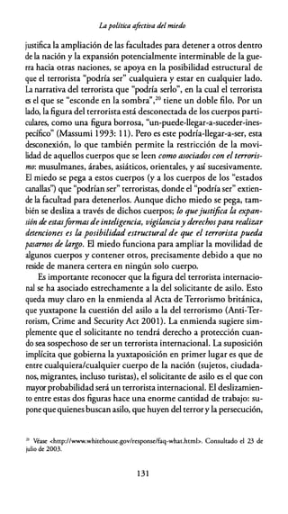Lapolítica afectiva del miedo
justifica la ampliación de las facultades para detener a otros dentro
de la nación y la expansión potencialmente interminable de la gue­
rra hacia otras naciones, se apoya en la posibilidad estructural de
que el terrorista "podría ser" cualquiera y estar en cualquier lado.
La narrativa del terrorista que "podría serlo", en la cual el terrorista
es el que se "esconde en la sombra'',20 tiene un doble filo. Por un
lado, la figura del terrorista está desconectada de los cuerpos parti­
culares, como una figura borrosa, "un-puede-llegar-a-suceder-ines­
pecífico" (Massumi 1 993: 1 1). Pero es este podría-llegar-a-ser, esta
desconexión, lo que también permite la restricción de la movi­
lidad de aquellos cuerpos que se leen como asociados con el terroris­
mo: musulmanes, árabes, asiáticos, orientales, y así sucesivamente.
El miedo se pega a estos cuerpos (y a los cuerpos de los "estados
canallas") que "podrían ser" terroristas, donde el "podría ser" extien­
de la facultad para detenerlos. Aunque dicho miedo se pega, tam­
bién se desliza a través de dichos cuerpos; lo quejustifica /,a expan­
sión de estasformasde inteligencia, vigi/,anciay derechospara realiza.r
detenciones es la posibilidad estructural de que el terrorista pueda
pasarnos de /,argo. El miedo funciona para ampliar la movilidad de
algunos cuerpos y contener otros, precisamente debido a que no
reside de manera certera en ningún solo cuerpo.
Es importante reconocer que la figura del terrorista internacio­
nal se ha asociado estrechamente a la del solicitante de asilo. Esto
queda muy claro en la enmienda al Acta de Terrorismo británica,
que yuxtapone la cuestión del asilo a la del terrorismo (Anti-Ter­
rorism, Crime and Security Act 2001). La enmienda sugiere sim­
plemente que el solicitante no tendrá derecho a protección cuan­
do sea sospechoso de ser un terrorista internacional. La suposición
implícita que gobierna la yuxtaposición en primer lugar es que de
entre cualquiera/cualquier cuerpo de la nación (sujetos, ciudada­
nos, migrantes, incluso turistas), el solicitante de asilo es el que con
mayor probabilidad será un terrorista internacional. El deslizamien­
to entre estas dos figuras hace una enorme cantidad de trabajo: su­
pone quequienes buscan asilo, que huyen del terrory la persecución,
20
Véase <http://www.whicehouse.gov/response/faq-whac.hcml>. Consultado el 23 de
julio de 2003.
1 3 1
 