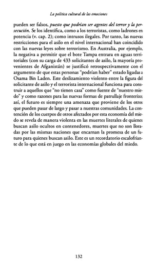 Lapolítica cultural de las emociones
pueden ser falsos, puesto quepodrían ser agentes del terrory laper­
secución. Se los identifica, como a los terroristas, como ladrones en
potencia (v. cap. 2); como intrusos ilegales. Por tanto, las nuevas
restricciones para el asilo en el nivel internacional han coincidido
con las nuevas leyes sobre terrorismo. En Australia, por ejemplo,
la negativa a permitir que el bote Tampa entrara en aguas terri­
toriales (con su carga de 433 solicitantes de asilo, la mayoría pro­
venientes de Afganistán) se justificó retrospectivamente con el
argumento de que estas personas "podrían haber" estado ligadas a
Osama Bin Laden. Este deslizamiento violento entre la figura del
solicitante de asilo y el terrorista internacional funciona para cons­
truir a aquellos que "no tienen casa'' como fuente de "nuestro mie­
do" y como razones para las nuevas formas de patrullaje fronterizo;
así, el futuro es siempre una amenaza que proviene de los otros
que pueden pasar de largo y pasar a nuestras comunidades. La con­
tención de los cuerpos de otros afectados por esta economía del mie­
do se revela de manera violenta en las muertes literales de quienes
buscan asilo ocultos en contenedores, muertes que no son llora­
das por las mismas naciones que encarnan la promesa de un fu­
turo para quienes buscan asilo. Este es un recordatorio escalofrian­
te de lo que está en juego en las economías globales del miedo.
1 32
 
