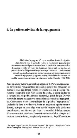 4. La performatividad de la repugnancia
El término "repugnancia", en su sentido más simple, significa
algo ofensivo para el gusto. Es curiosa la rapidez con que surge este
sentimiento ante cualquier cosa extraña en la apariencia, olor o naturaleza
de nuestra comida. En Tierra del Fuego, un nativo tocó con su dedo un
pedazo de carne fría preservada que estaba yo comiendo. . . y claramente
mostró una total repugnancia por su blandura; yo, por mi parte, sentí
una total repugnancia porque un salvaje desnudo estaba tocando mi
comida, aunque sus manos no parecían estar sucias (Darwin 1904: 269).
¿Qué significa "sentir una total repugnancia''? ¿Por qué algunas co­
sas parecen más repugnantes que otras? ¿Siempre nos repugnan las
mismas cosas? ¿Podemos reconocer cuándo a otra persona "cla­
ramente le repugna algo"? En la cita de arriba, la complejidad de
la repugnancia no podría ser más aparente, a pesar de que Darwin
subraya la naturaleza casi evidente de las reacciones de repugnan­
cia. Comenzando con la etimología de la palabra "repugnancia"
(mal sabor1), lleva a sus lectores hacia un encuentro aparentemente
directo, aunque se trata algo que puede suceder solo dada una
cierta historia, una historia por la cual la movilidad de los cuerpos
blancos europeos involucra la transformación de los cuerpos na­
tivos en conocimiento, propiedad y mercancía. Aquí Darwin lee
1 En inglés "disgust" procede del francés "desgoust". En español, "repugnancia" viene
del latín "repugnare", que significa "rechazar". (N. de la R.)
133
 