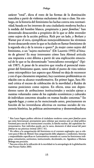 Prólogo
carácter "total", dicta el resto de las formas de la dominación
masculina a partir de violentas exclusiones de raza o clase. Sin em­
bargo, en la historia del feminismo las luchas contra esta normati­
vidad, basada en los intereses de una ciudadanía moderna hecha a
la medida del hombre blanco, propietario y paterfomiliae,7 han
demostrado desacuerdos a propósito de lo que se debe entender
como sujeto de la acción política. Rich por un lado, y Berlant y
Warner por el otro, ejemplifican inmejorablemente los términos
de este desacuerdo entre lo que se ha dado en llamar feminismo de
la segunda ola y de la tercera o queer:8 ¿la mujer como sujeto del
feminismo, o un "sujeto excéntrico" (De Lauretis 1 993) al bina­
rio de género? Es muy interesante cómo Sara Ahmed articula
una respuesta a este dilema a partir de una explicación emocio­
nal de lo que se ha denominado "esencialismo estratégico" (Spi­
vak 1987). A pesar de lo atractivo que resulta el potencial trans­
gresor del feminismo queer, tanto desde el punto de vista teórico
como micropolítico (un aspecto que Ahmed no deja de reconocer
y con el que claramente empatiza), hay cuestiones problemáticas en
relación con su alcance transformativo. En primer lugar, Sara Ah­
med critica el exceso de celebración de la movilidad y fluidez de
nuestras posiciones como sujetos. En efecto, estas son depen­
dientes tanto de atribuciones institucionales y sociales ajenas a
nuestras voluntades como de los capitales económicos y culturales
de individuos concretos situados en tramas locales concretas.9 En
segundo lugar, y como ya he mencionado antes, precisamente en
función de las investiduras afectivas en normas sociales de tra­
yectoria histórica, las políticas antinormativas y desnormalizadoras
7 Rica Laura Segaro prefiere referirse al ciudadano moderno como paterfamiliae ames
que como heterosexual, precisamente para enfatizar que estamos ante un ideal público
funcional para una de las instituciones cruciales, la familia nuclear, del capitalismo he­
reronormarivo. Este individuo puede, por lo ramo, desmentir el ideal sexual del pater
familiae en sus prácticas íntimas (201 1 : 41).
8 Me refiero a la categorización del feminismo en el contexto anglosajón, que es rele­
vante para el libro de Ahmed. Esca categorización debe adaptarse a condiciones, historias
y temporalidades específicas en Latinoamérica tomando en cuenca los feminismos indí­
genas, comunitarios, autónomos, institucionales, decoloniales, etc. Agradezco a Mariana
Berlanga esca precisión.
9 Para una crítica de la reificación de la movilidad en la antropología de la globalización
véase Navaro-Yashin 2003.
1 5
 