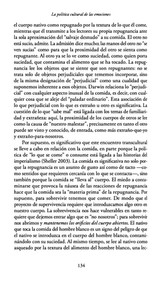 Lapolítica culturalde las emociones
el cuerpo nativo como repugnado por la textura de lo que él come,
mientras que él transmite a los lectores su propia repugnancia ante
la sola aproximación del "salvaje desnudo" a su comida. El otro no
está sucio, admite. La admisión dice mucho; las manos del otro no "se
ven sucias" como para que la proximidad del otro se sienta como
repugnante. Al otro ya se lo ve como suciedad, como quien porta
suciedad, que contamina el alimento que se ha tocado. La repug­
nancia lee los objetos que se siente que son repugnantes: no se
trata solo de objetos perjudiciales que tememos incorporar, sino
de la misma designación de "perjudicial" como una cualidad que
suponemos inherente a esos objetos. Darwin relaciona lo "perjudi­
cial" con cualquier aspecto inusual de la comida, es decir, con cual­
quier cosa que se aleje del "paladar ordinario". Esta asociación de
lo que perjudicial con lo que es extraño u otro es significativa. La
cuestión de lo que "sabe mal" está ligada con los temas de familiari­
dad y extrañeza: aquí, la proximidad de los cuerpos de otros se lee
como la causa de "nuestro malestar", precisamente en tanto el otro
puede ser visto y conocido, de entrada, como más extraño-que-yo
y extraño-para-nosotros.
Por supuesto, es significativo que este encuentro transcultural
se lleve a cabo en relación con la comida, en parte porque la polí­
tica de "lo que se come" o consume está ligada a las historias del
imperialismo (Sheller 2003). La comida es significativa no solo por­
que la repugnancia es un asunto de gusto así como de tacto -co­
mo sentidos que requieren cercanía con lo que se contacta-, sino
también porque la comida se "lleva al" cuerpo. El miedo a conta­
minarse que provoca la náusea de las reacciones de repugnancia
hace que la comida sea la "materia prima" de la repugnancia. Por
supuesto, para sobrevivir tenemos que comer. De modo que el
proyecto de supervivencia requiere que introduzcamos algo otro en
nuestro cuerpo. La sobrevivencia nos hace vulnerables en tanto re­
quiere que dejemos entrar algo que es "no nosotros"; para sobrevivir
nos abrimos y mantenemos los orificios delcuerpo abiertos. El nativo
que toca la comida del hombre blanco es un signo del peligro de que
el nativo se introduzca en el cuerpo del hombre blanco, contami­
nándolo con su suciedad. Al mismo tiempo, se lee al nativo como
asqueado por la textura del alimento del hombre blanco, una lec-
1 34
 