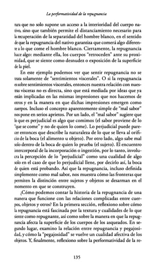 Laperformatividad de la repugnancia
tura que no solo supone un acceso a la interioridad del cuerpo na­
tivo, sino que también permite el distanciamiento necesario para
la recuperación de la separatidad del hombre blanco, en el sentido
de que la repugnancia del nativo garantiza que comerá algo diferen­
te a lo que come el hombre blanco. Ciertamente, la repugnancia
hace algo: mediante ella, los cuerpos "retroceden" ante su proxi­
midad, que se siente como desnudez o exposición de la superficie
de la piel.
En este ejemplo podemos ver que sentir repugnancia no se
trata solamente de "sentimientos viscerales". O si la repugnancia
es sobre sentimientos viscerales, entonces nuestra relación con nues­
tras vísceras no es directa, sino que está mediada por ideas que ya
están implicadas en las mismas impresiones que nos hacemos de
otros y en la manera en que dichas impresiones emergen como
cuerpos. Incluso el concepto aparentemente simple de "mal sabor"
nos pone en serios aprietos. Por un lado, el "mal sabor" sugiere que
lo que es perjudicial es algo que comimos (el sabor proviene de lo
"que se come" y no de quien lo come). Lo perjudicial puede pare­
cer entonces que describe la naturaleza de lo que se lleva al orifi­
cio de la boca (el alimento u objeto). Por otro lado, algo sabe mal
solo dentro de la boca de quien lo prueba (el sujeto). El encuentro
intercorporal de la incorporación o ingestión, por lo tanto, involu­
cra la percepción de lo "perjudicial" como una cualidad de algo
solo en el caso de que lo perjudicial llene, por decirlo así, la boca
de quien está probando. Así que la repugnancia, incluso definida
simplemente como mal sabor, nos muestra cómo las fronteras que
permiten la distinción entre sujetos y objetos se desarman en el
momento en que se construyen.
¿Cómo podemos contar la historia de la repugnancia de una
manera que funcione con las relaciones complicadas entre cuer­
pos, objetos y otros? En la primera sección, reflexiono sobre cómo
la repugnancia está fascinada por la textura y cualidades de lo que
siente como repugnante, así como sobre la manera en que la repug­
nancia afecta la superficie de los cuerpos de los asqueados. En se­
gundo lugar, examino la relación entre repugnancia y pegajosi­
dad, y cómo la "pegajosidad" se vuelve un cualidad afectiva de los
objetos. Y, finalmente, reflexiono sobre la performatividad de la re-
1 3 5
 