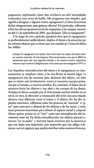 Lapolítica cultural de /,as emociones
pugnancia, explorando cómo ésta involucra no solo intensidades
corporales, sino actos de habla. Mis preguntas son simples: ¿qué
significa designar a alguien como repugnante? ¿Cómo funcionan
dichas designaciones para generar efectos? En particular, reflexiono
sobre los efectos generativos de las respuestas a los ataques terroris­
tas del 1 1 de septiembre de 2001, que declaran "¡Eso es repugnante!".
A lo largo de este capítulo, quedará claro que la repugnancia
es profundamente ambivalente: implica el deseo o la atracción por
los mismos objetos que se siente que son repulsivos. Como ha dicho
lan Miller:
Aunque lo repugnante nos repele, rara va lo hace sin captar al mismo tiem­
po nuestra atención. Se nos impone. Nos encontramos con que es difícil no
asomarnos para dar una segunda mirada o, de manera menos voluntaria,
nuestros ojos vuelven a dirigirse justo a las cosas que nos repugnan (1997: x).
Los impulsos contradictorios del deseo y la repugnancia no nece­
sariamente se resuelven solos, y no nos llevan al mismo lugar. La
repugnancia tira de nosotros para alejarnos del objeto, un tirón
que se siente casi involuntario, como si nuestros cuerpos pensa­
ran por sí mismos, a nuestro nombre. En contraste, el deseo tira de
nosotros hacia los objetos y nos abre a los cuerpos de los demás.
Aunque el afecto causado por el tirón puede sentirse similar en un
nivel, en otro, la dirección u orientación del tirón crea una relación
afectiva muy diferente entre el sujeto y el objeto. En los dos ca­
pítulos anteriores, reflexioné sobre los procesos de "moverse" o "gi­
rar" para acercarse o alejarse de los objetos y de los otros, y cómo
estos procesos funcionan para alinear el espacio social y corporal.
Ahora quiero pensar en el "tirar" como una intensificación del mo­
vimiento como tal. En dicha intensificación, los objetos parecen te­
nernos "en su puño" y moverse hacia nosotros por la manera en
que nos dejan una impresión, una impresión que nos obliga a ale­
jarnos con tal urgencia que podría derribar todas nuestras fronteras.
1 36
 