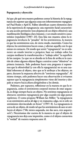 Lapeiformatividadde la repugnancia
Repugnancia y abyección
Así que ¿de qué otra manera podemos contar la historia de la repug­
nancia sin suponer que algunas cosas son inherentemente repugnan­
tes? Paul Rozin y April E. Fallon identifican cuatro elementos clave
de la experiencia de repugnancia: una expresión facial característi­
ca; una acción pertinente (nos alejamos de un objeto ofensivo); una
manifestación fisiológica clara (náusea), y un estado sensitivo carac­
terístico (repulsión) (1987: 23). Esta lista nos muestra cómo la re­
pugnancia involucra la "pesadez" de los sentimientos, la manera
en que los sentimientos son, de cierto modo, materiales. Como los
objetos, los sentimientos hacen cosas, y afectan aquello con lo que
entran en contacto. De modo que sentir "repugnancia'' no es sola­
mente un estado interior o psíquico; hace un trabajo sobre los
cuerpos mediante la transformación o "trabajo sobre" la superficie
de los cuerpos. Lo que no se aborda en la lista de arriba es la cues­
tión de cómo algunos objetos llegan a sentirse como "ofensivos" en
primera instancia. Solo podemos hacer esta pregunta si supone­
mos que la ofensividad (y con ella la repugnancia) no es una cua­
lidad inherente al objeto, sino que se le atribuye a los objetos, en
parte, durante la respuesta afectiva de "sentirnos repugnadas". Al
mismo tiempo, solo podemos hacer esta observación si evitamos
suponer que la repugnancia simplemente viene del interior y des­
pués se mueve hacia afuera dirigiéndose a los demás.
Podemos, por supuesto, reflexionar en la manera en que la re­
pugnancia, como el sentimiento corporal intenso de estar asquea­
da, se dirige siempre hacia un objeto. No sentimos repugnancia en
abstracto; sentimos repugnancia por algo cuando ese algo parece
repelernos. O como propone William Ian Miller: "la repugnancia
es un sentimiento acerca de algo y en respuesta a algo, no es solo un
sentimiento desvinculado en bruto" (1997: 8). La repugnancia es
acerca de un objeto, de modo tal que los sentimientos de asco se atri­
buyen al objeto ("Me siento asqueada, me das asco, eres asquero­
so/a'). Necesitamos dar cuenta de la manera en que el objeto de
repugnancia nos deja una impresión, como si el objeto contuviera
la "verdad" de nuestra respuesta ante él.
1 37
 