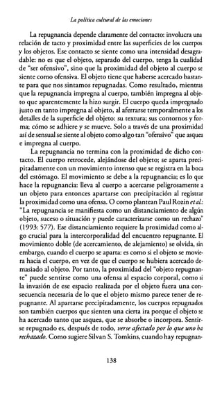 Lapolítica cultural de las emociones
La repugnancia depende claramente del contacto: involucra una
relación de tacto y proximidad entre las superficies de los cuerpos
y los objetos. Ese contacto se siente como una intensidad desagra­
dable: no es que el objeto, separado del cuerpo, tenga la cualidad
de "ser ofensivo", sino que la proximidad del objeto al cuerpo se
siente como ofensiva. El objeto tiene que haberse acercado bastan­
te para que nos sintamos repugnadas. Como resultado, mientras
que la repugnancia impregna al cuerpo, también impregna al obje­
to que aparentemente la hizo surgir. El cuerpo queda impregnado
justo en tanto impregna al objeto, al aferrarse temporalmente a los
detalles de la superficie del objeto: su textura; sus contornos y for­
ma; cómo se adhiere y se mueve. Solo a través de una proximidad
así de sensual se siente al objeto como algo tan "ofensivo" que asquea
e impregna al cuerpo.
La repugnancia no termina con la proximidad de dicho con­
tacto. El cuerpo retrocede, alejándose del objeto; se aparta preci­
pitadamente con un movimiento intenso que se registra en la boca
del estómago. El movimiento se debe a la repugnancia; es lo que
hace la repugnancia: lleva al cuerpo a acercarse peligrosamente a
un objeto para entonces apartarse con precipitación al registrar
la proximidad como una ofensa. O como plantean Paul Rozin etal.:
"La repugnancia se manifiesta como un distanciamiento de algún
objeto, suceso o situación y puede caracterizarse como un rechazo"
(1 993: 577). Ese distanciamiento requiere la proximidad como al­
go crucial para la intercorporalidad del encuentro repugnante. El
movimiento doble (de acercamiento, de alejamiento) se olvida, sin
embargo, cuando el cuerpo se aparta: es como si el objeto se movie­
ra hacia el cuerpo, en vez de que el cuerpo se hubiera acercado de­
masiado al objeto. Por tanto, la proximidad del "objeto repugnan­
te" puede sentirse como una ofensa al espacio corporal, como si
la invasión de ese espacio realizada por el objeto fuera una con­
secuencia necesaria de lo que el objeto mismo parece tener de re­
pugnante. Al apartarse precipitadamente, los cuerpos repugnados
son también cuerpos que sienten una cierta ira porque el objeto se
ha acercado tanto que asquea, que se absorbe o incorpora. Sentir­
se repugnado es, después de todo, verse afectadopor lo que uno ha
rechazado. Como sugiere Silvan S. Tomkins, cuando hay repugnan-
1 38
 